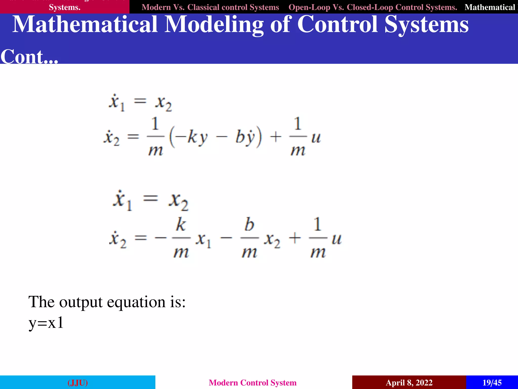 Mathematical Modeling of Control
Systems. Modern Vs. Classical control Systems Open-Loop Vs. Closed-Loop Control Systems. Mathematical M
Mathematical Modeling of Control Systems
Cont...
The output equation is:
y=x1
(JJU) Modern Control System April 8, 2022 19/45
 