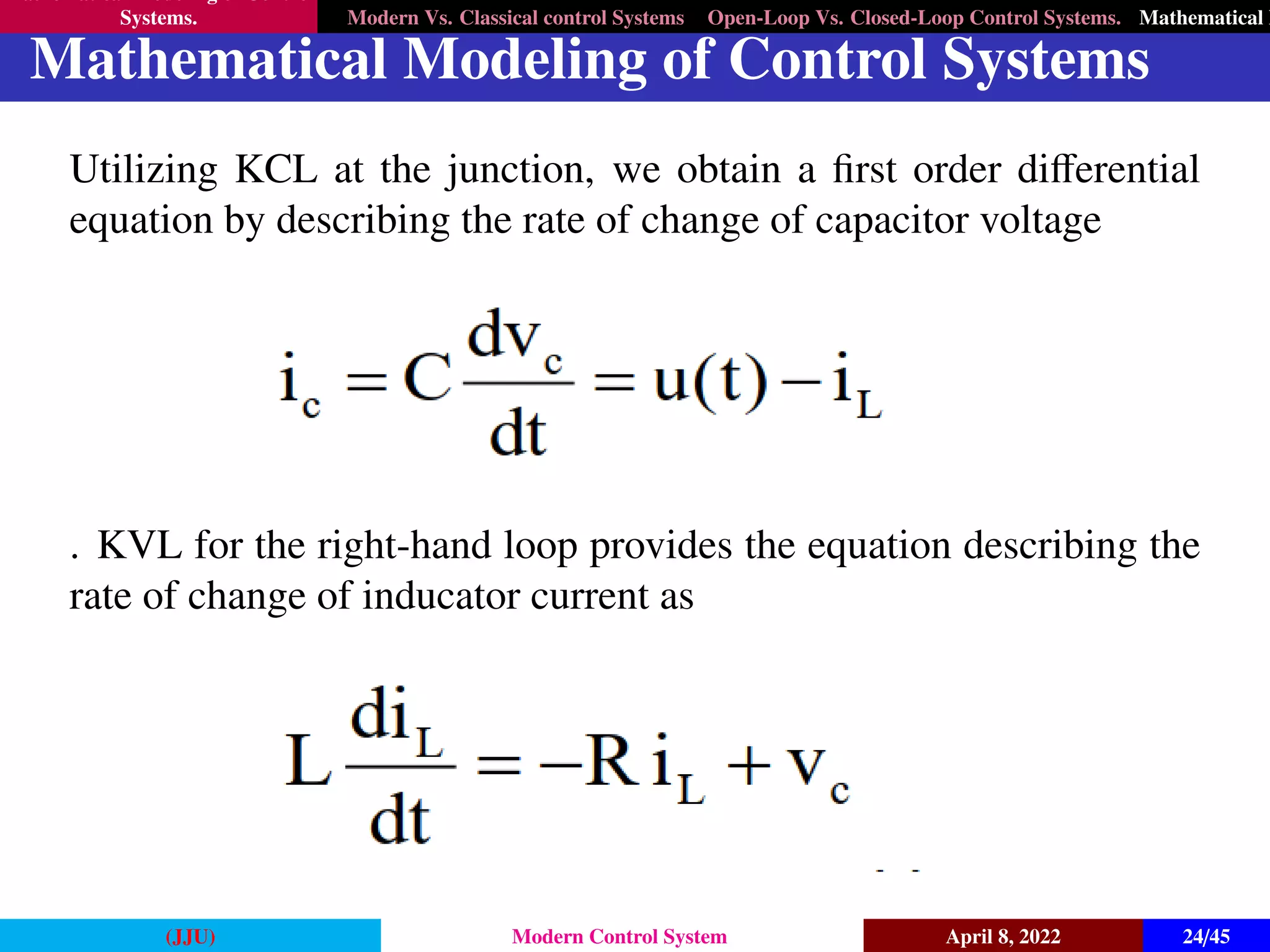 Mathematical Modeling of Control
Systems. Modern Vs. Classical control Systems Open-Loop Vs. Closed-Loop Control Systems. Mathematical M
Mathematical Modeling of Control Systems
Utilizing KCL at the junction, we obtain a first order differential
equation by describing the rate of change of capacitor voltage
. KVL for the right-hand loop provides the equation describing the
rate of change of inducator current as
(JJU) Modern Control System April 8, 2022 24/45
 