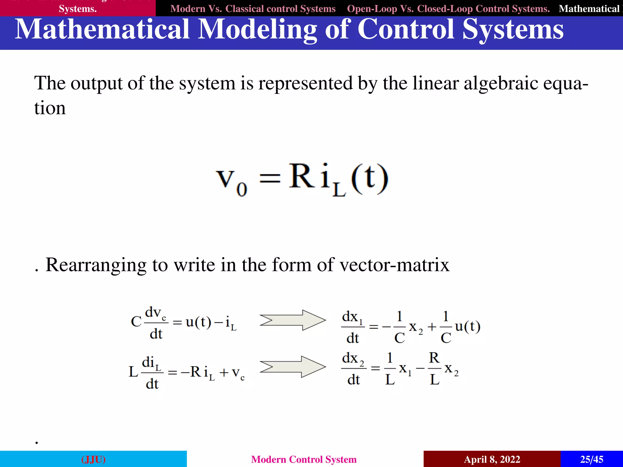Mathematical Modeling of Control
Systems. Modern Vs. Classical control Systems Open-Loop Vs. Closed-Loop Control Systems. Mathematical M
Mathematical Modeling of Control Systems
The output of the system is represented by the linear algebraic equa-
tion
. Rearranging to write in the form of vector-matrix
.
(JJU) Modern Control System April 8, 2022 25/45
 