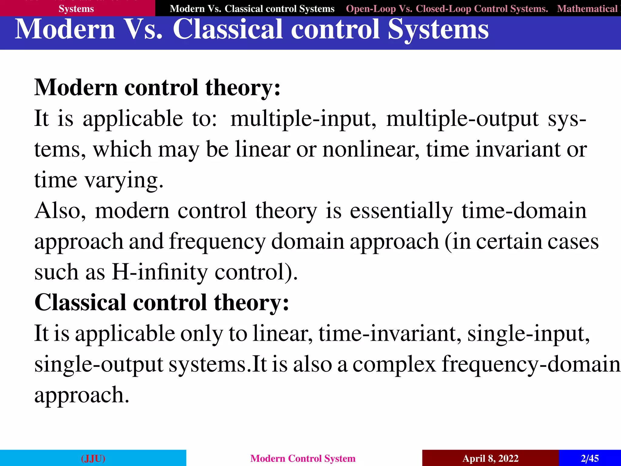 Modern Vs. Classical control
Systems Modern Vs. Classical control Systems Open-Loop Vs. Closed-Loop Control Systems. Mathematical M
Modern Vs. Classical control Systems
Modern control theory:
It is applicable to: multiple-input, multiple-output sys-
tems, which may be linear or nonlinear, time invariant or
time varying.
Also, modern control theory is essentially time-domain
approach and frequency domain approach (in certain cases
such as H-infinity control).
Classical control theory:
It is applicable only to linear, time-invariant, single-input,
single-output systems.It is also a complex frequency-domain
approach.
(JJU) Modern Control System April 8, 2022 2/45
 