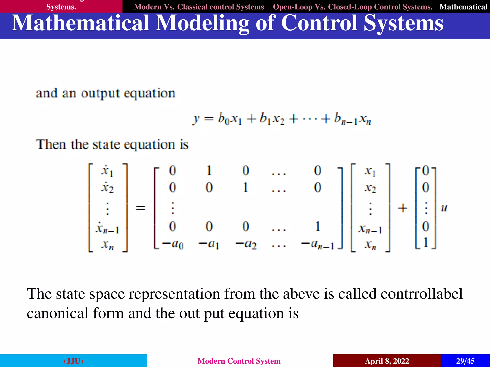 Mathematical Modeling of Control
Systems. Modern Vs. Classical control Systems Open-Loop Vs. Closed-Loop Control Systems. Mathematical M
Mathematical Modeling of Control Systems
The state space representation from the abeve is called contrrollabel
canonical form and the out put equation is
(JJU) Modern Control System April 8, 2022 29/45
 