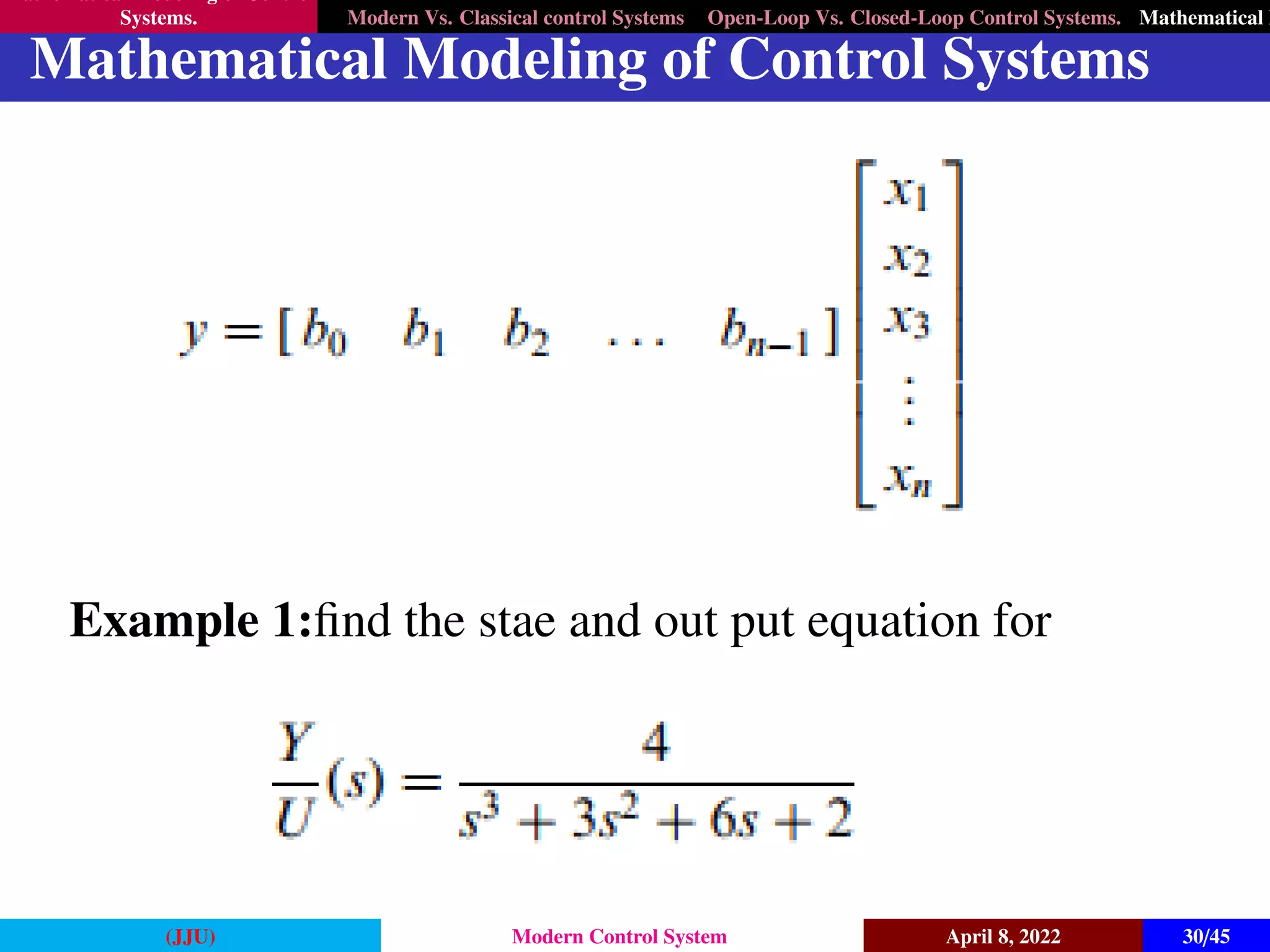 Mathematical Modeling of Control
Systems. Modern Vs. Classical control Systems Open-Loop Vs. Closed-Loop Control Systems. Mathematical M
Mathematical Modeling of Control Systems
Example 1:find the stae and out put equation for
(JJU) Modern Control System April 8, 2022 30/45
 