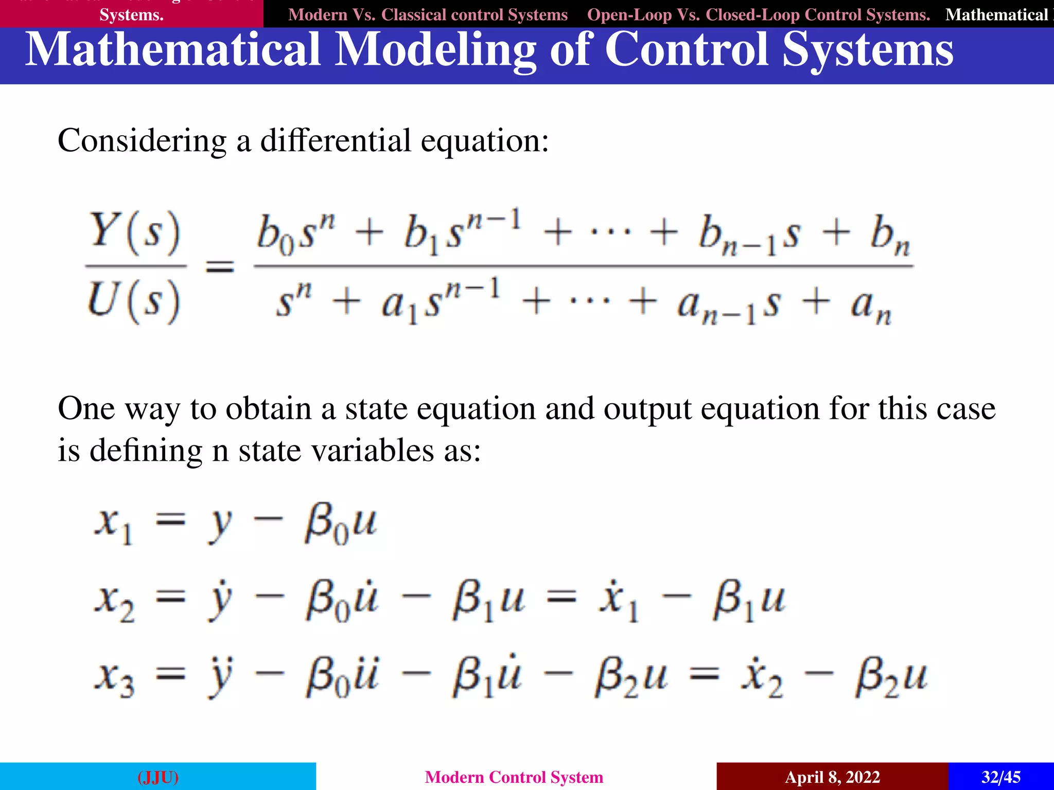 Mathematical Modeling of Control
Systems. Modern Vs. Classical control Systems Open-Loop Vs. Closed-Loop Control Systems. Mathematical M
Mathematical Modeling of Control Systems
Considering a differential equation:
One way to obtain a state equation and output equation for this case
is defining n state variables as:
(JJU) Modern Control System April 8, 2022 32/45
 