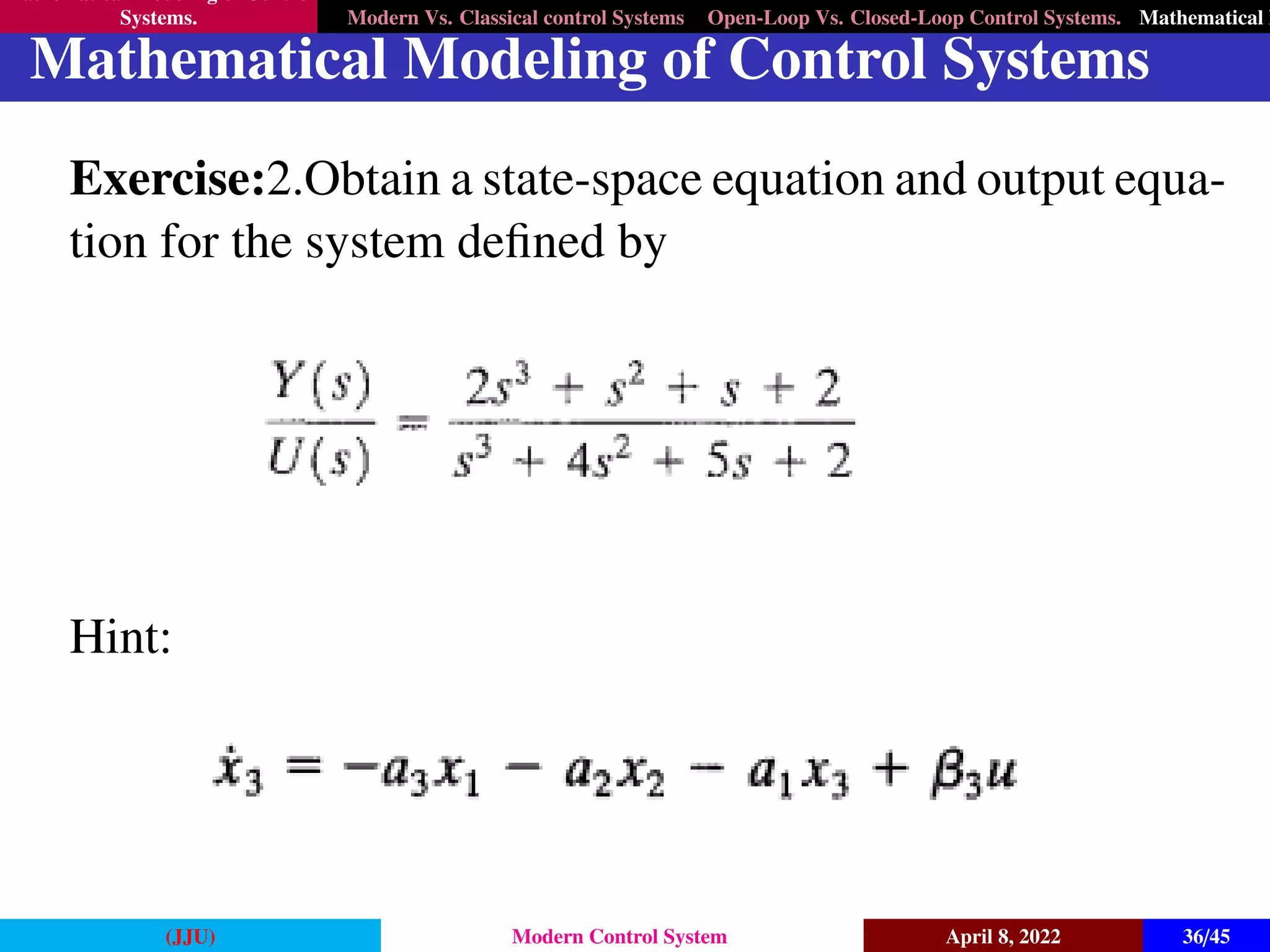 Mathematical Modeling of Control
Systems. Modern Vs. Classical control Systems Open-Loop Vs. Closed-Loop Control Systems. Mathematical M
Mathematical Modeling of Control Systems
Exercise:2.Obtain a state-space equation and output equa-
tion for the system defined by
Hint:
(JJU) Modern Control System April 8, 2022 36/45
 