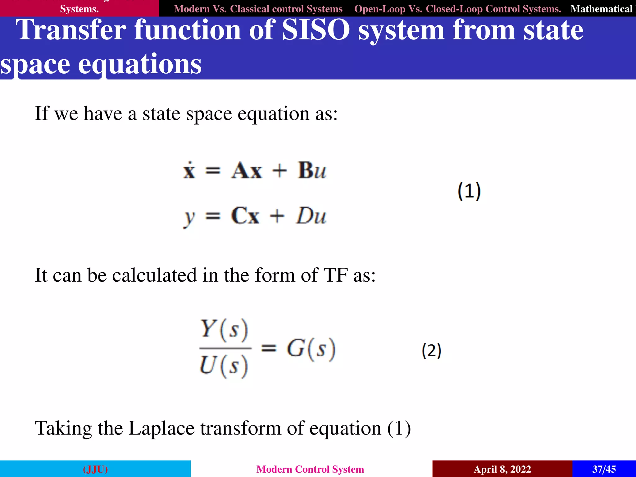 Mathematical Modeling of Control
Systems. Modern Vs. Classical control Systems Open-Loop Vs. Closed-Loop Control Systems. Mathematical M
Transfer function of SISO system from state
space equations
If we have a state space equation as:
It can be calculated in the form of TF as:
Taking the Laplace transform of equation (1)
(JJU) Modern Control System April 8, 2022 37/45
 