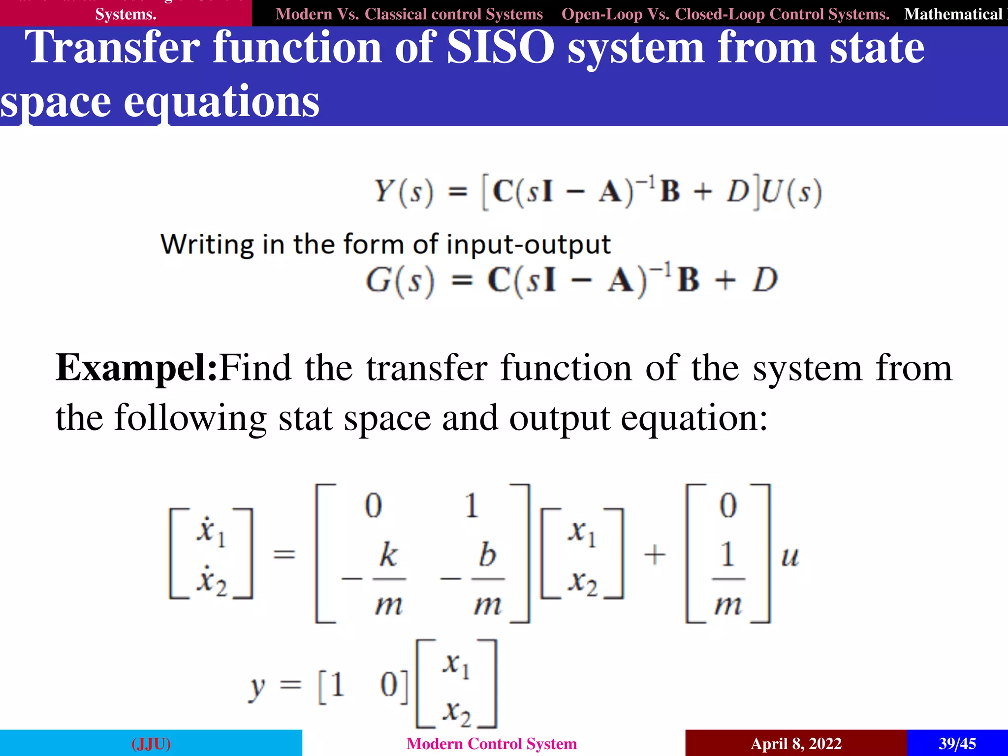 Mathematical Modeling of Control
Systems. Modern Vs. Classical control Systems Open-Loop Vs. Closed-Loop Control Systems. Mathematical M
Transfer function of SISO system from state
space equations
Exampel:Find the transfer function of the system from
the following stat space and output equation:
(JJU) Modern Control System April 8, 2022 39/45
 