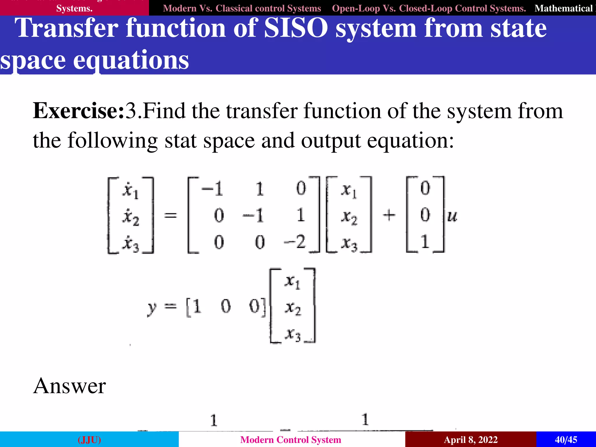 Mathematical Modeling of Control
Systems. Modern Vs. Classical control Systems Open-Loop Vs. Closed-Loop Control Systems. Mathematical M
Transfer function of SISO system from state
space equations
Exercise:3.Find the transfer function of the system from
the following stat space and output equation:
Answer
(JJU) Modern Control System April 8, 2022 40/45
 