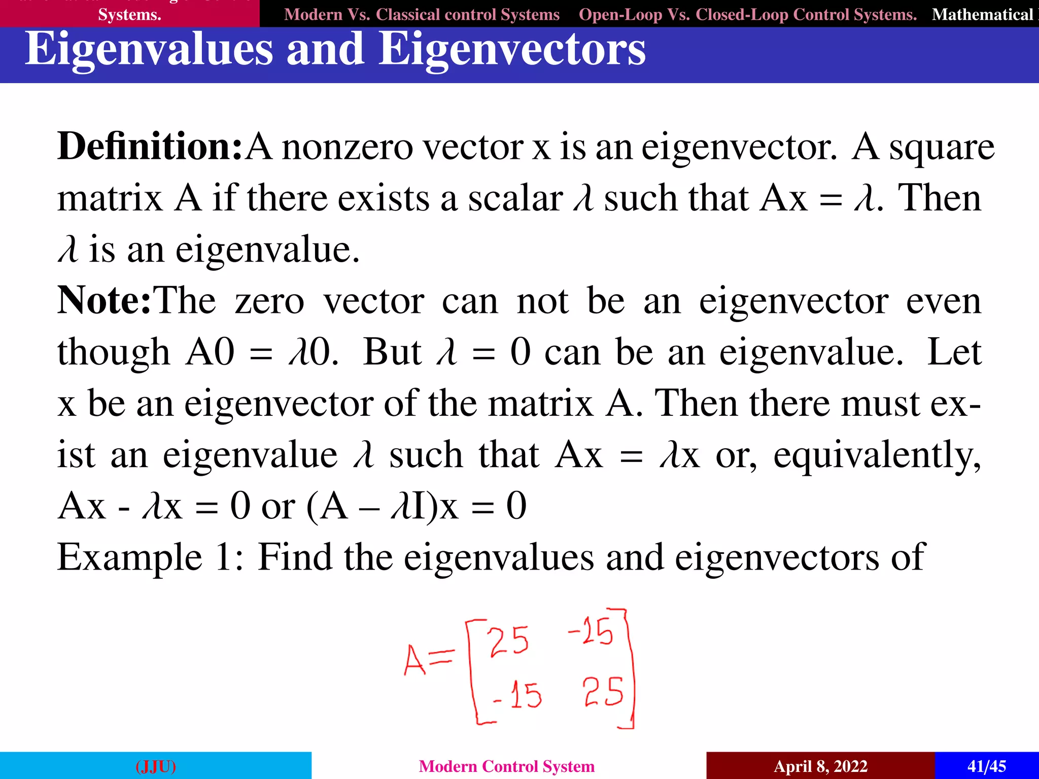 Mathematical Modeling of Control
Systems. Modern Vs. Classical control Systems Open-Loop Vs. Closed-Loop Control Systems. Mathematical M
Eigenvalues and Eigenvectors
Definition:A nonzero vector x is an eigenvector. A square
matrix A if there exists a scalar λ such that Ax = λ. Then
λ is an eigenvalue.
Note:The zero vector can not be an eigenvector even
though A0 = λ0. But λ = 0 can be an eigenvalue. Let
x be an eigenvector of the matrix A. Then there must ex-
ist an eigenvalue λ such that Ax = λx or, equivalently,
Ax - λx = 0 or (A – λI)x = 0
Example 1: Find the eigenvalues and eigenvectors of
(JJU) Modern Control System April 8, 2022 41/45
 