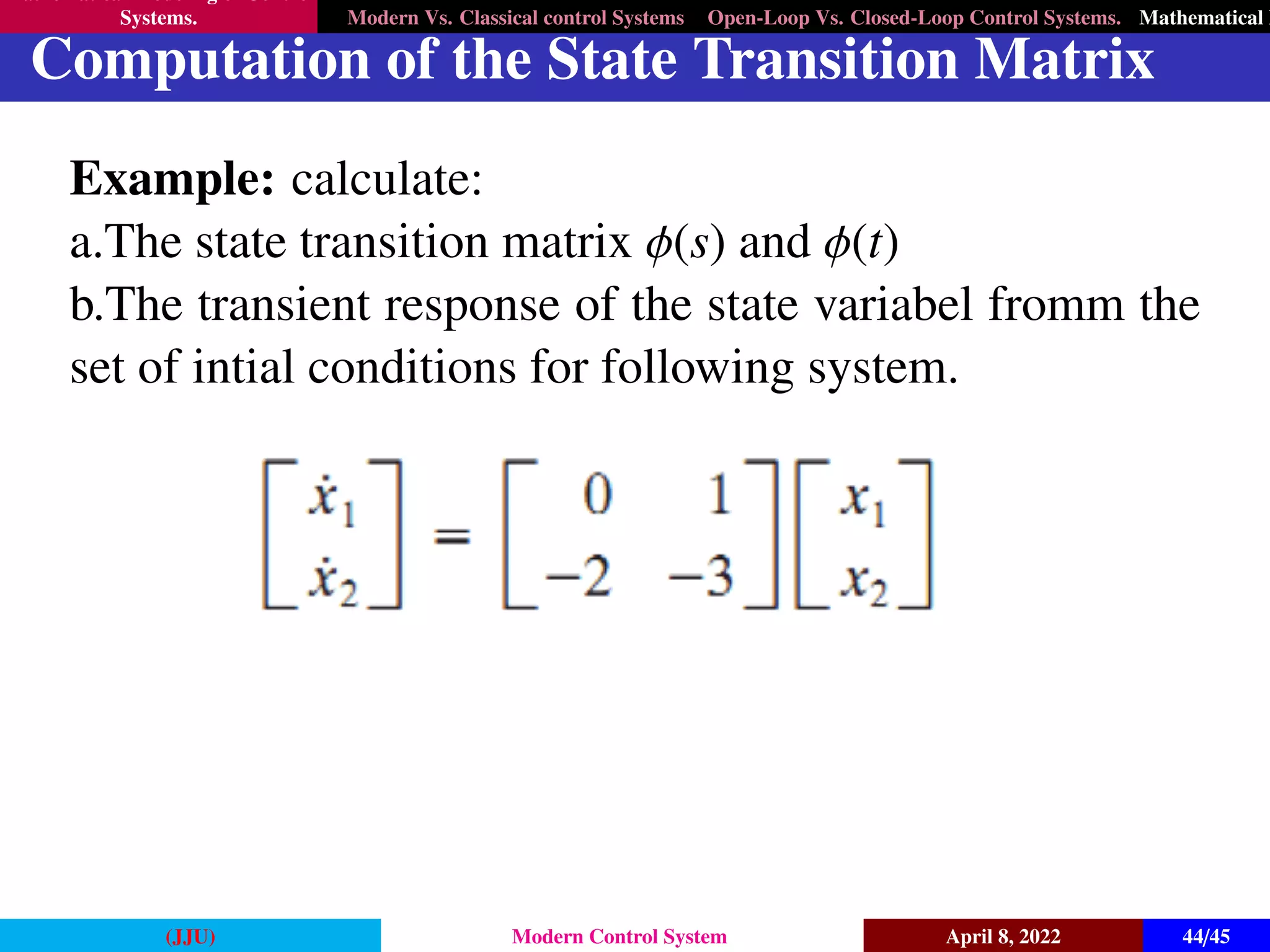 Mathematical Modeling of Control
Systems. Modern Vs. Classical control Systems Open-Loop Vs. Closed-Loop Control Systems. Mathematical M
Computation of the State Transition Matrix
Example: calculate:
a.The state transition matrix φ(s) and φ(t)
b.The transient response of the state variabel fromm the
set of intial conditions for following system.
(JJU) Modern Control System April 8, 2022 44/45
 