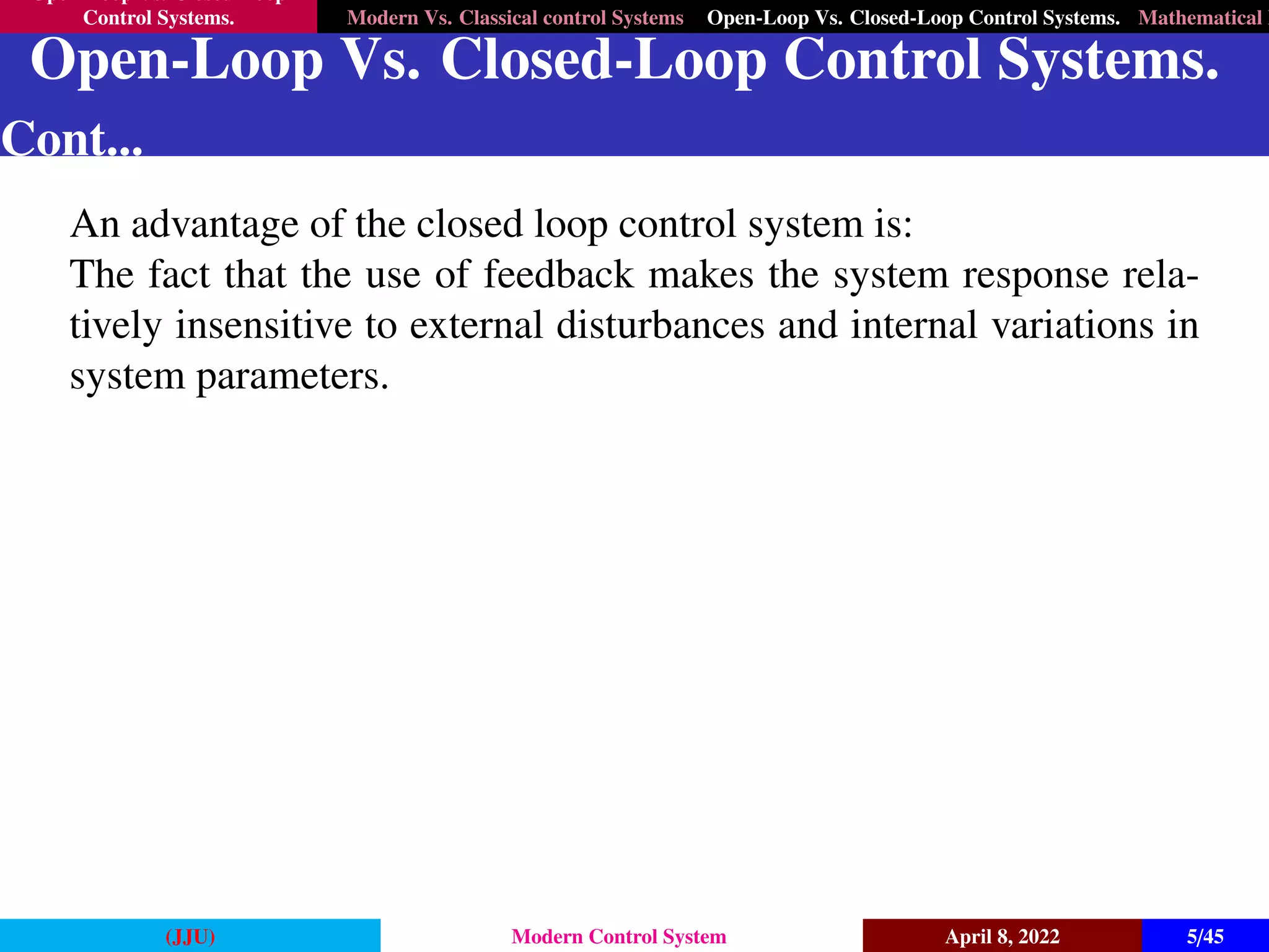 Open-Loop Vs. Closed-Loop
Control Systems. Modern Vs. Classical control Systems Open-Loop Vs. Closed-Loop Control Systems. Mathematical M
Open-Loop Vs. Closed-Loop Control Systems.
Cont...
An advantage of the closed loop control system is:
The fact that the use of feedback makes the system response rela-
tively insensitive to external disturbances and internal variations in
system parameters.
(JJU) Modern Control System April 8, 2022 5/45
 