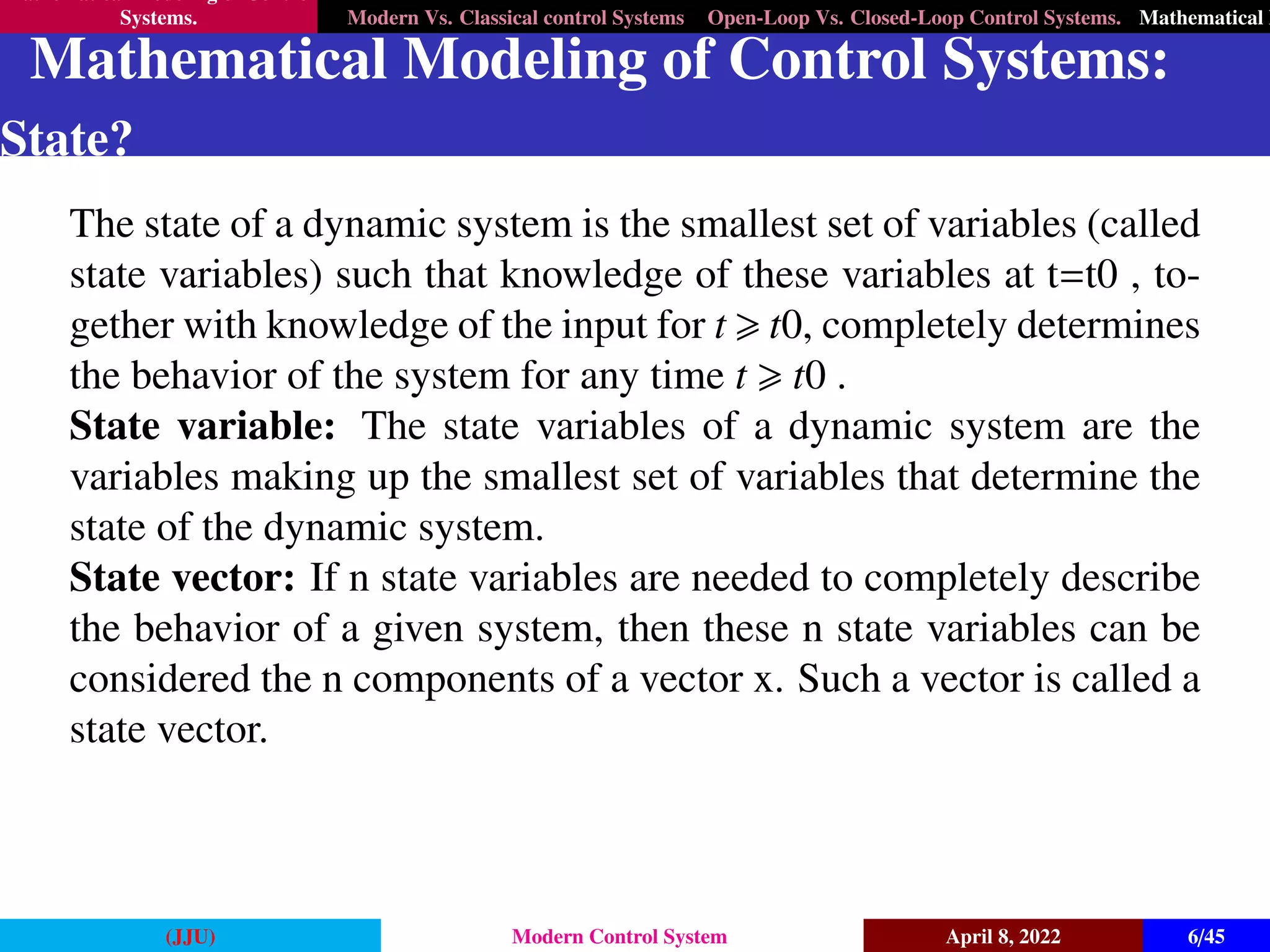 Mathematical Modeling of Control
Systems. Modern Vs. Classical control Systems Open-Loop Vs. Closed-Loop Control Systems. Mathematical M
Mathematical Modeling of Control Systems:
State?
The state of a dynamic system is the smallest set of variables (called
state variables) such that knowledge of these variables at t=t0 , to-
gether with knowledge of the input for t > t0, completely determines
the behavior of the system for any time t > t0 .
State variable: The state variables of a dynamic system are the
variables making up the smallest set of variables that determine the
state of the dynamic system.
State vector: If n state variables are needed to completely describe
the behavior of a given system, then these n state variables can be
considered the n components of a vector x. Such a vector is called a
state vector.
(JJU) Modern Control System April 8, 2022 6/45
 