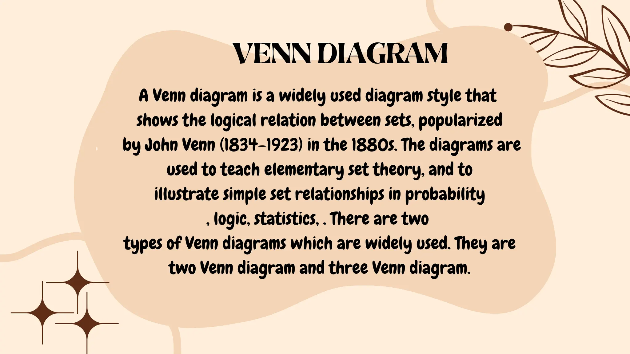 A Venn diagram is a widely used diagram style that
shows the logical relation between sets, popularized
by John Venn (1834–1923) in the 1880s. The diagrams are
used to teach elementary set theory, and to
illustrate simple set relationships in probability
, logic, statistics, . There are two
types of Venn diagrams which are widely used. They are
two Venn diagram and three Venn diagram.
VENN DIAGRAM
 