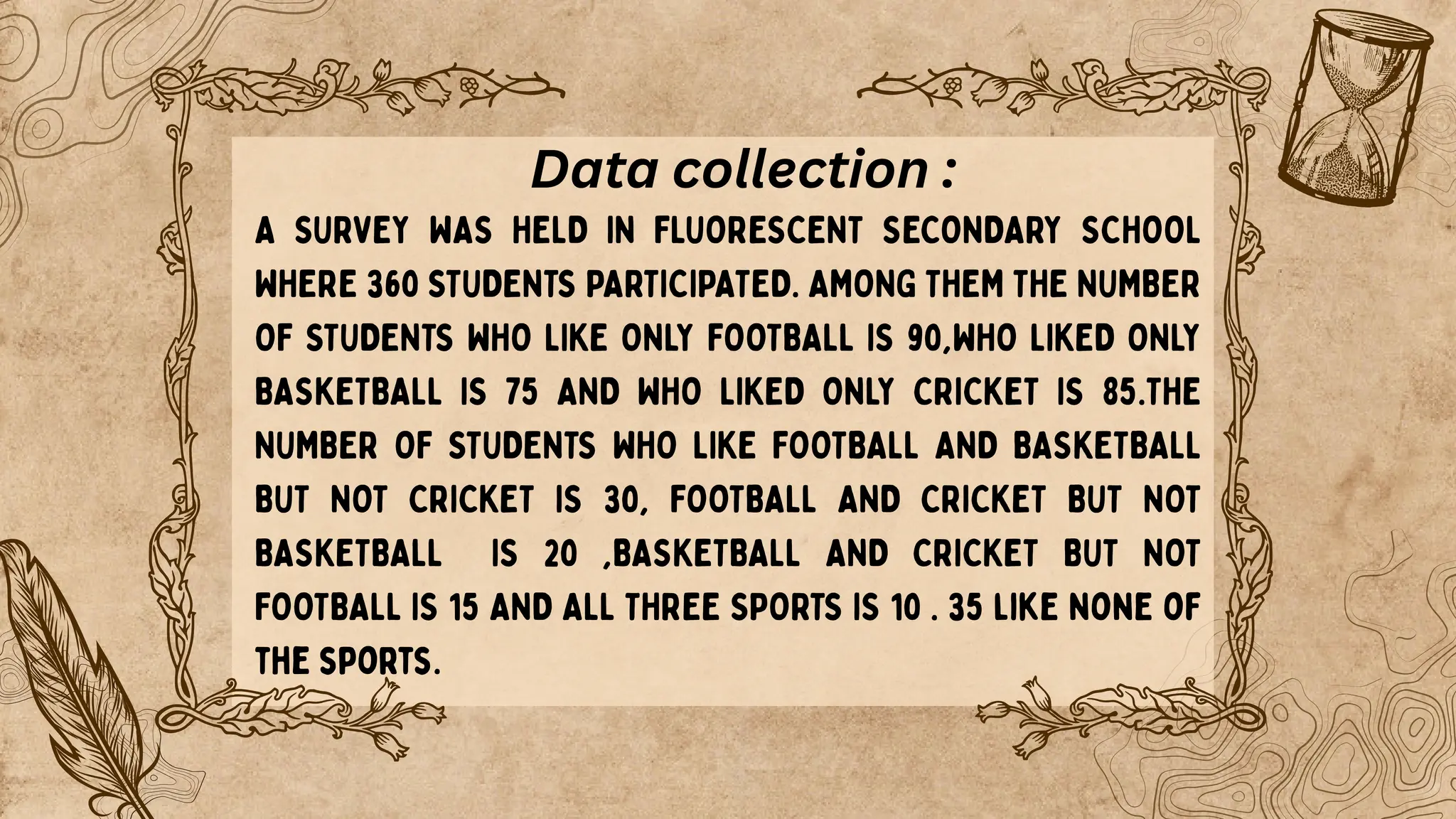 A SURVEY WAS HELD IN FLUORESCENT SECONDARY SCHOOL
WHERE 360 STUDENTS PARTICIPATED. AMONG THEM THE NUMBER
OF STUDENTS WHO LIKE ONLY FOOTBALL IS 90,WHO LIKED ONLY
BASKETBALL IS 75 AND WHO LIKED ONLY CRICKET IS 85.THE
NUMBER OF STUDENTS WHO LIKE FOOTBALL AND BASKETBALL
BUT NOT CRICKET IS 30, FOOTBALL AND CRICKET BUT NOT
BASKETBALL IS 20 ,BASKETBALL AND CRICKET BUT NOT
FOOTBALL IS 15 AND ALL THREE SPORTS IS 10 . 35 like none of
the sports.
Data collection :
 