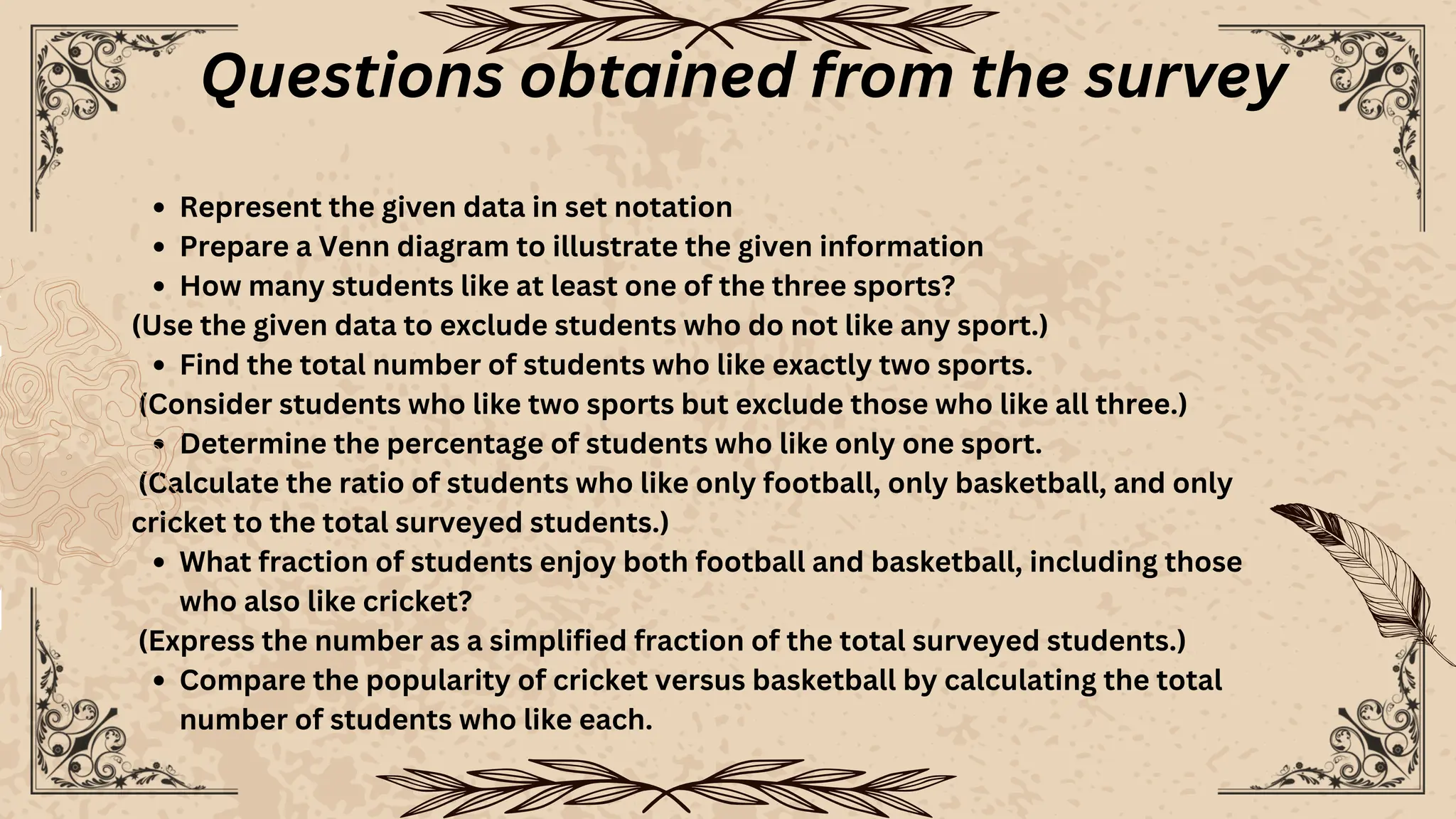 Represent the given data in set notation
Prepare a Venn diagram to illustrate the given information
How many students like at least one of the three sports?
(Use the given data to exclude students who do not like any sport.)
Find the total number of students who like exactly two sports.
(Consider students who like two sports but exclude those who like all three.)
Determine the percentage of students who like only one sport.
(Calculate the ratio of students who like only football, only basketball, and only
cricket to the total surveyed students.)
What fraction of students enjoy both football and basketball, including those
who also like cricket?
(Express the number as a simplified fraction of the total surveyed students.)
Compare the popularity of cricket versus basketball by calculating the total
number of students who like each.
Questions obtained from the survey
 