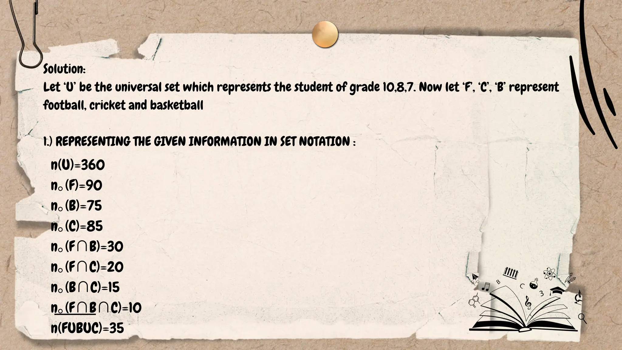 n(U)=360
n⁠
｡(F)=90
n⁠
｡(B)=75
n⁠
｡(C)=85
n⁠
｡(F∩B)=30
n⁠
｡(F∩C)=20
n⁠
｡(B∩C)=15
n⁠
｡(F∩B∩C)=10
n(FUBUC)=35
Solution:
Let ‘U’ be the universal set which represents the student of grade 10,8,7. Now let ‘F’, ‘C’, ‘B’ represent
football, cricket and basketball
1.) REPRESENTING THE GIVEN INFORMATION IN SET NOTATION :
 