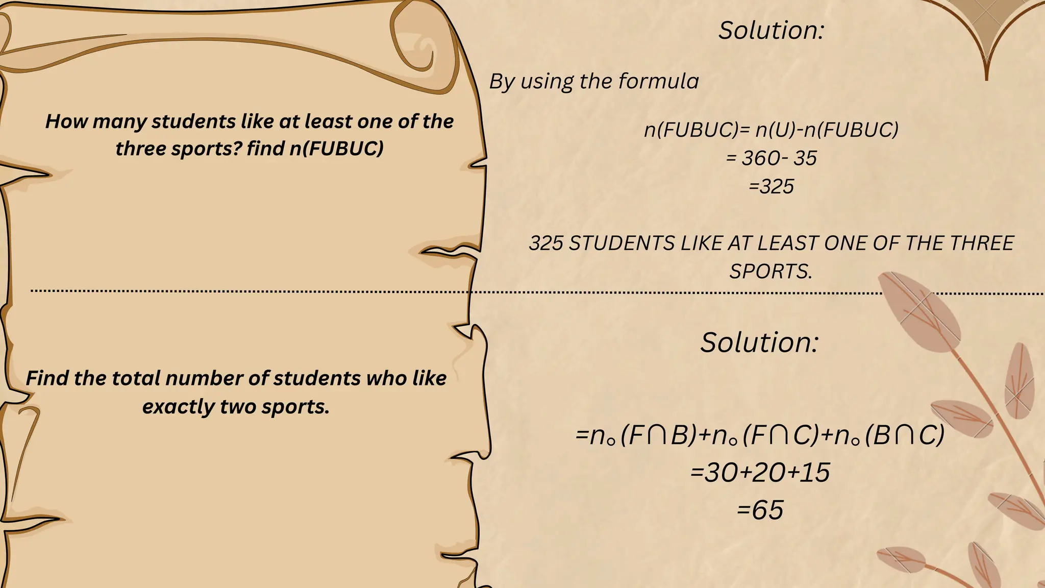 How many students like at least one of the
three sports? find n(FUBUC)
Solution:
By using the formula
n(FUBUC)= n(U)-n(FUBUC)
= 360- 35
=325
325 STUDENTS LIKE AT LEAST ONE OF THE THREE
SPORTS.
Solution:
=n⁠
｡(F∩B)+n⁠
｡(F∩C)+n⁠
｡(B∩C)
=30+20+15
=65
Find the total number of students who like
exactly two sports.
 