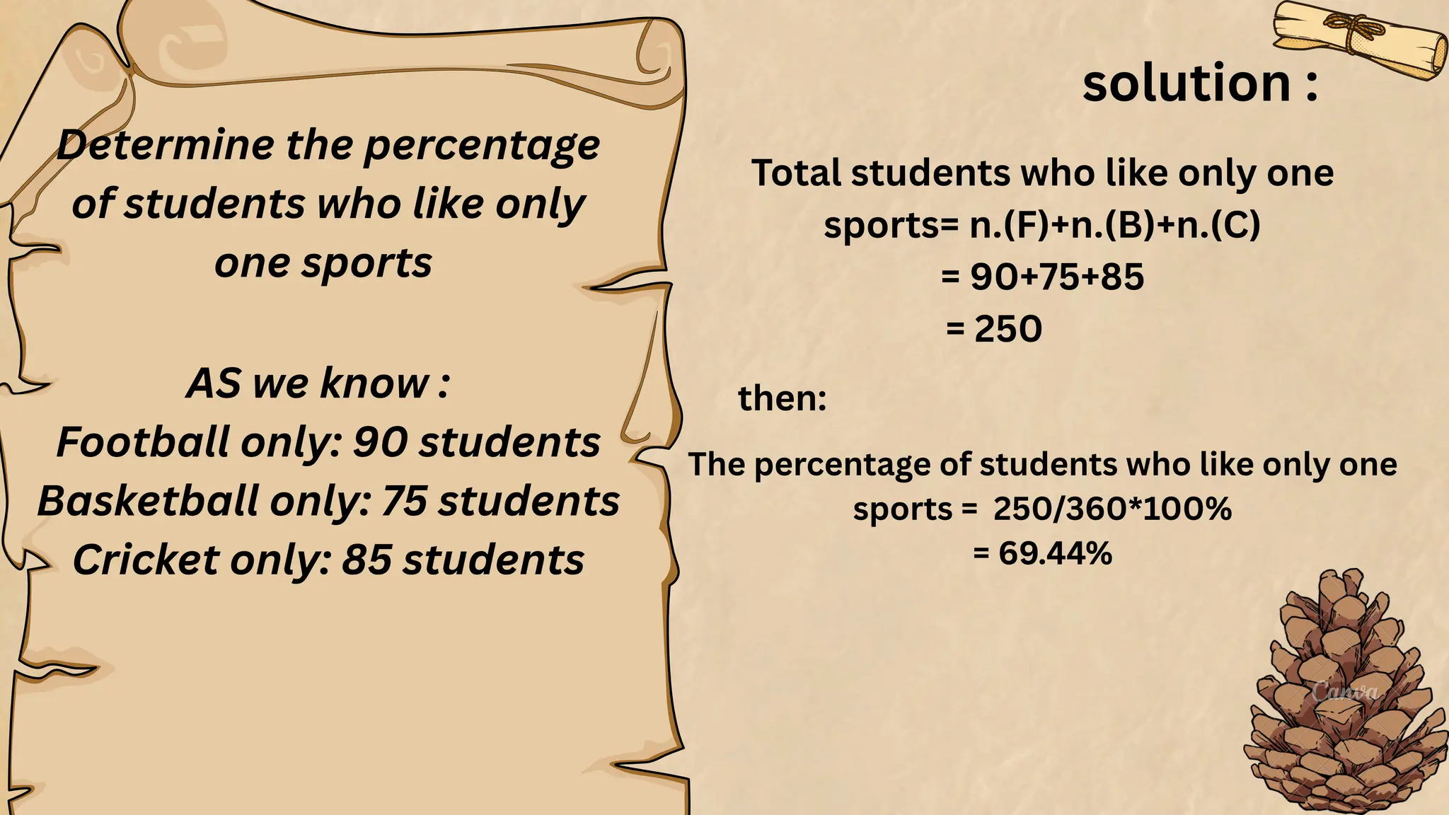Determine the percentage
of students who like only
one sports
AS we know :
Football only: 90 students
Basketball only: 75 students
Cricket only: 85 students
solution :
Total students who like only one
sports= n.(F)+n.(B)+n.(C)
= 90+75+85
= 250
then:
The percentage of students who like only one
sports = 250/360*100%
= 69.44%
 