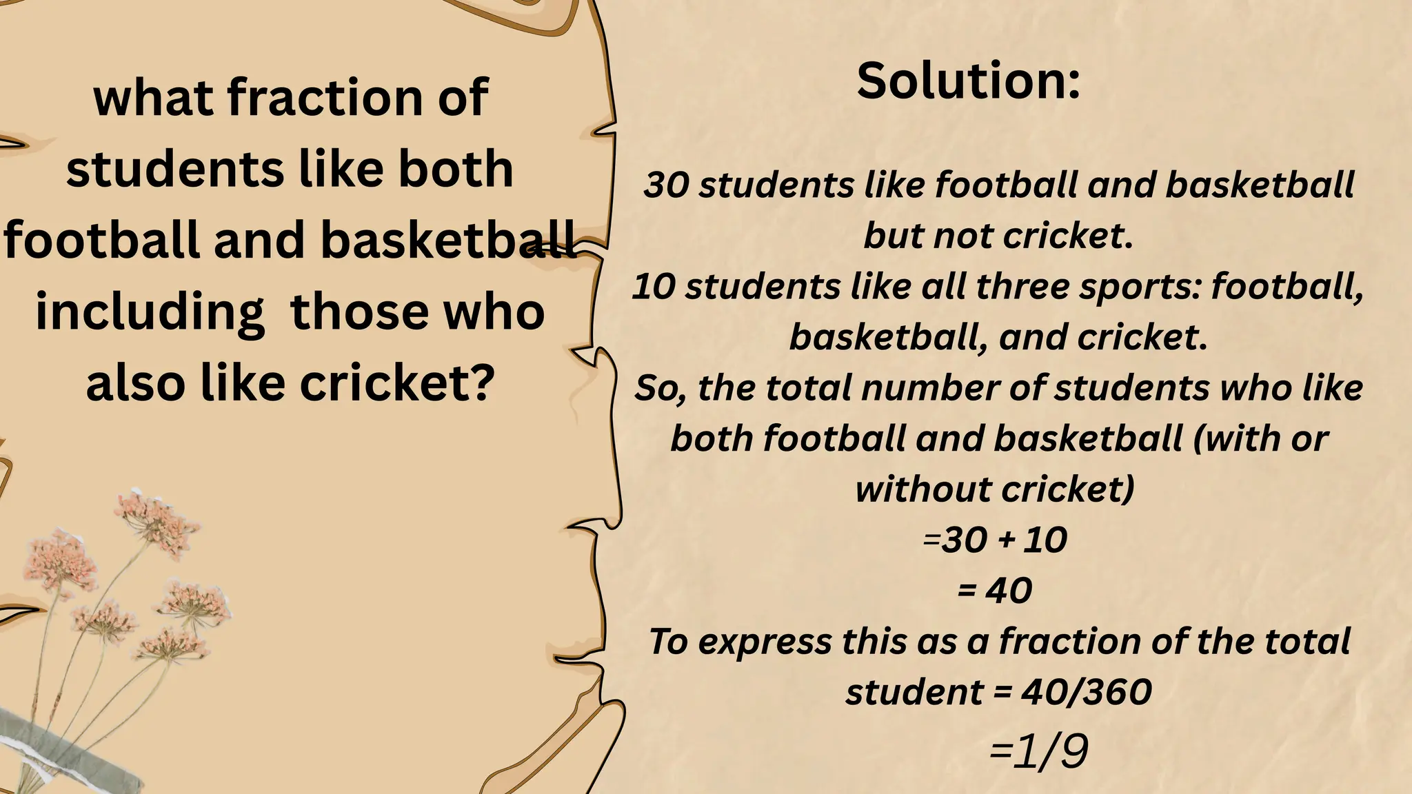 what fraction of
students like both
football and basketball
including those who
also like cricket?
30 students like football and basketball
but not cricket.
10 students like all three sports: football,
basketball, and cricket.
So, the total number of students who like
both football and basketball (with or
without cricket)
=30 + 10
= 40
To express this as a fraction of the total
student = 40/360
=1/9
Solution:
 
