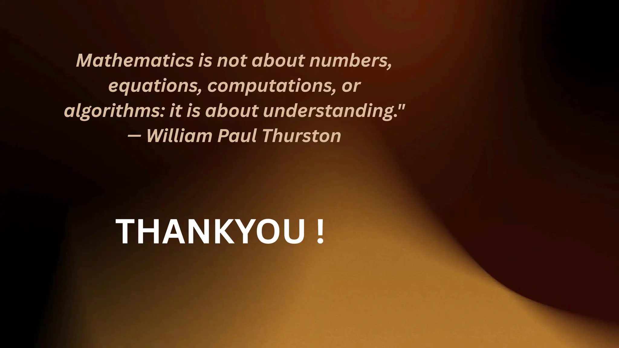 Mathematics is not about numbers,
equations, computations, or
algorithms: it is about understanding."
— William Paul Thurston
THANKYOU !
 