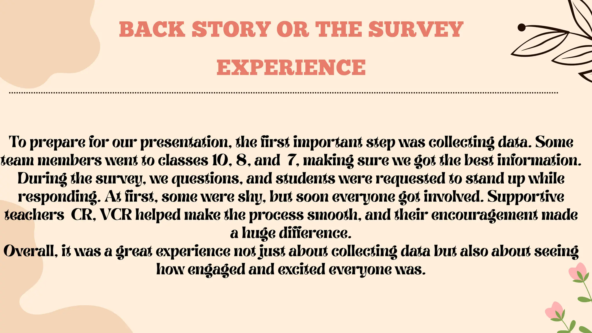 To prepare for our presentation, the first important step was collecting data. Some
team members went to classes 10, 8, and 7, making sure we got the best information.
During the survey, we questions, and students were requested to stand up while
responding. At first, some were shy, but soon everyone got involved. Supportive
teachers CR, VCR helped make the process smooth, and their encouragement made
a huge difference.
Overall, it was a great experience not just about collecting data but also about seeing
how engaged and excited everyone was.
BACK STORY OR THE SURVEY
EXPERIENCE
 