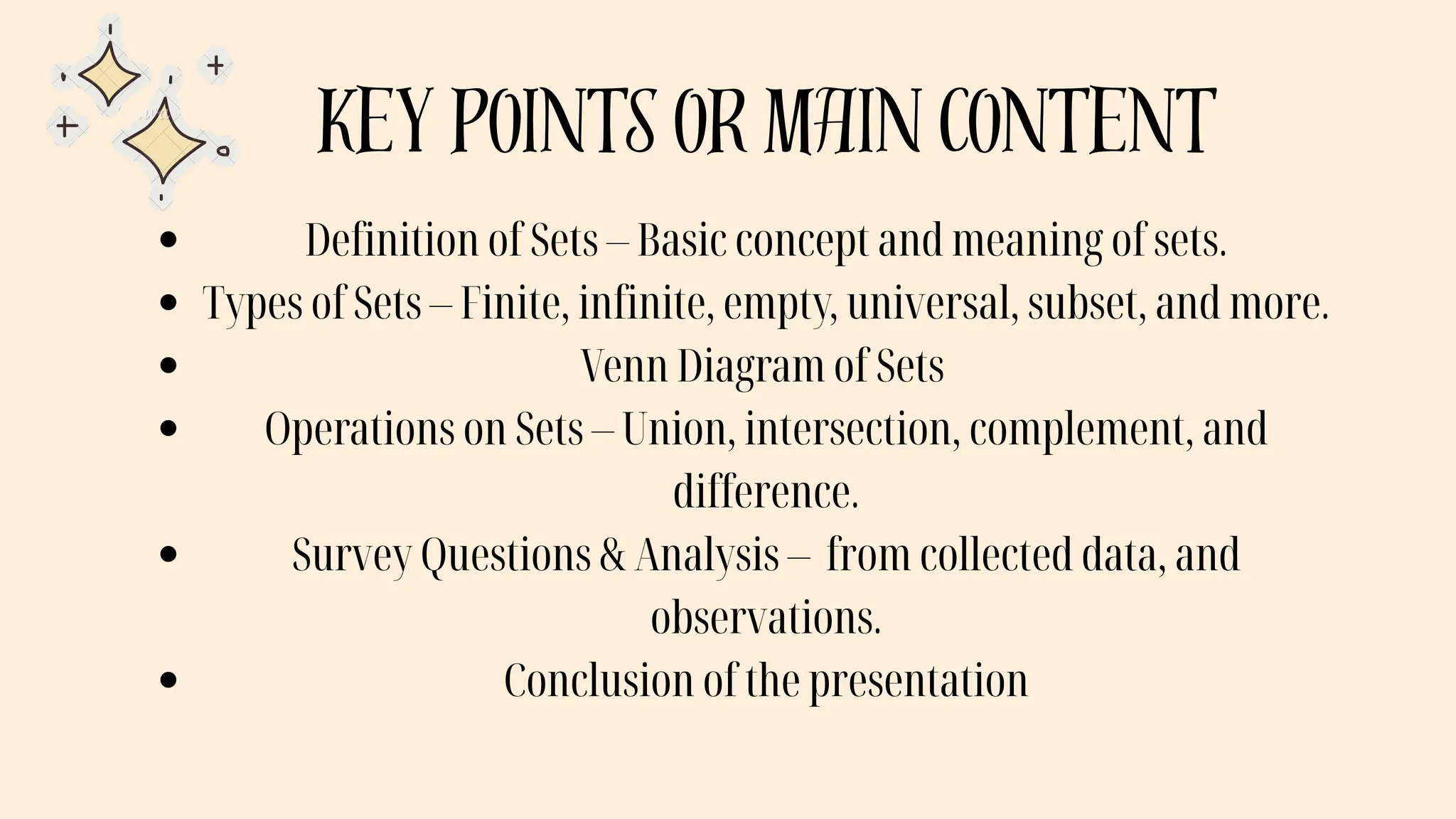 key points or main content
Definition of Sets – Basic concept and meaning of sets.
Types of Sets – Finite, infinite, empty, universal, subset, and more.
Venn Diagram of Sets
Operations on Sets – Union, intersection, complement, and
difference.
Survey Questions & Analysis – from collected data, and
observations.
Conclusion of the presentation
 