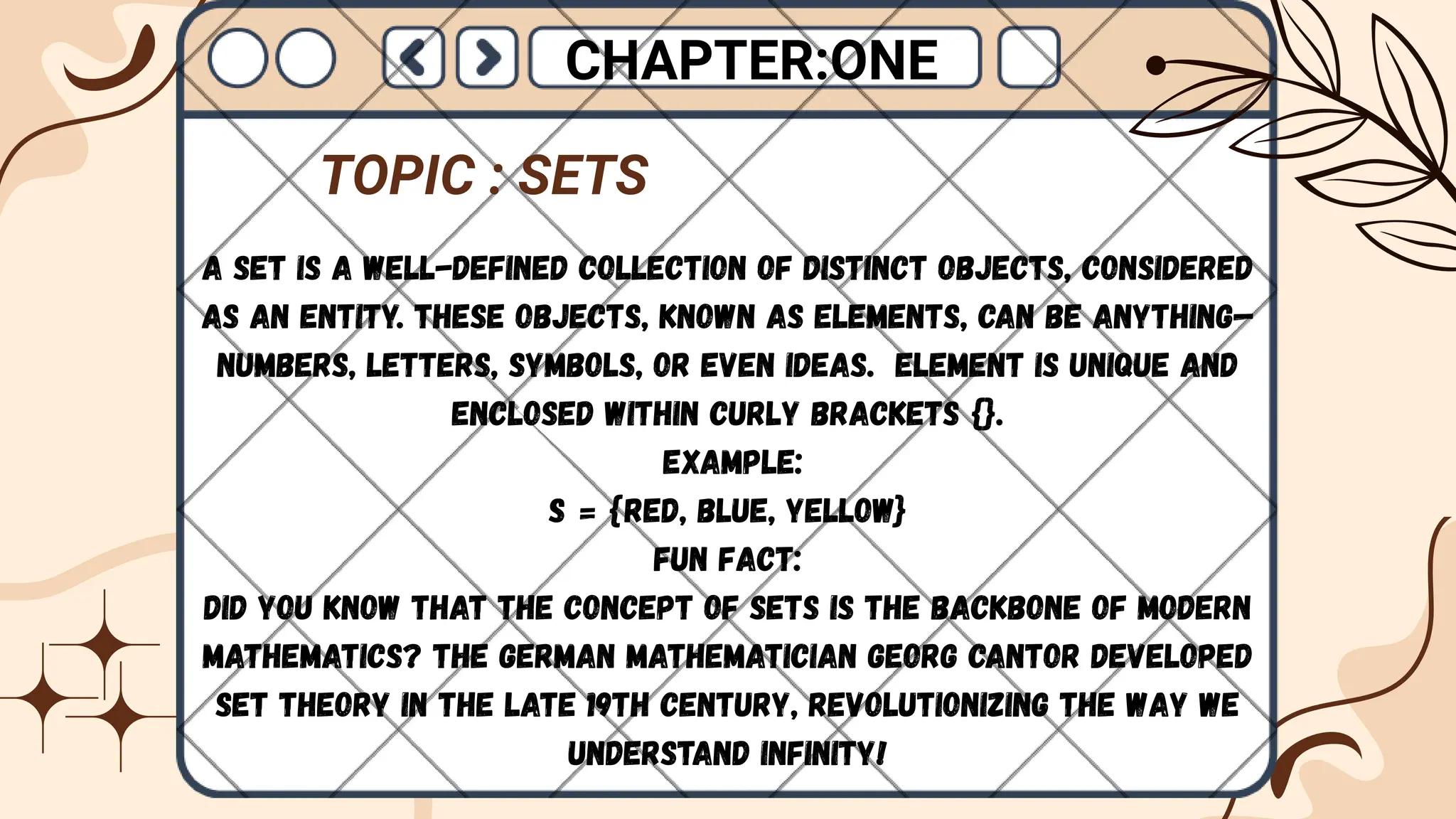 A set is a well-defined collection of distinct objects, considered
as an entity. These objects, known as elements, can be anything—
numbers, letters, symbols, or even ideas. Element is unique and
enclosed within curly brackets {}.
Example:
S = {Red, Blue, Yellow}
Fun Fact:
Did you know that the concept of sets is the backbone of modern
mathematics? The German mathematician Georg Cantor developed
set theory in the late 19th century, revolutionizing the way we
understand infinity!
CHAPTER:ONE
TOPIC : SETS
 