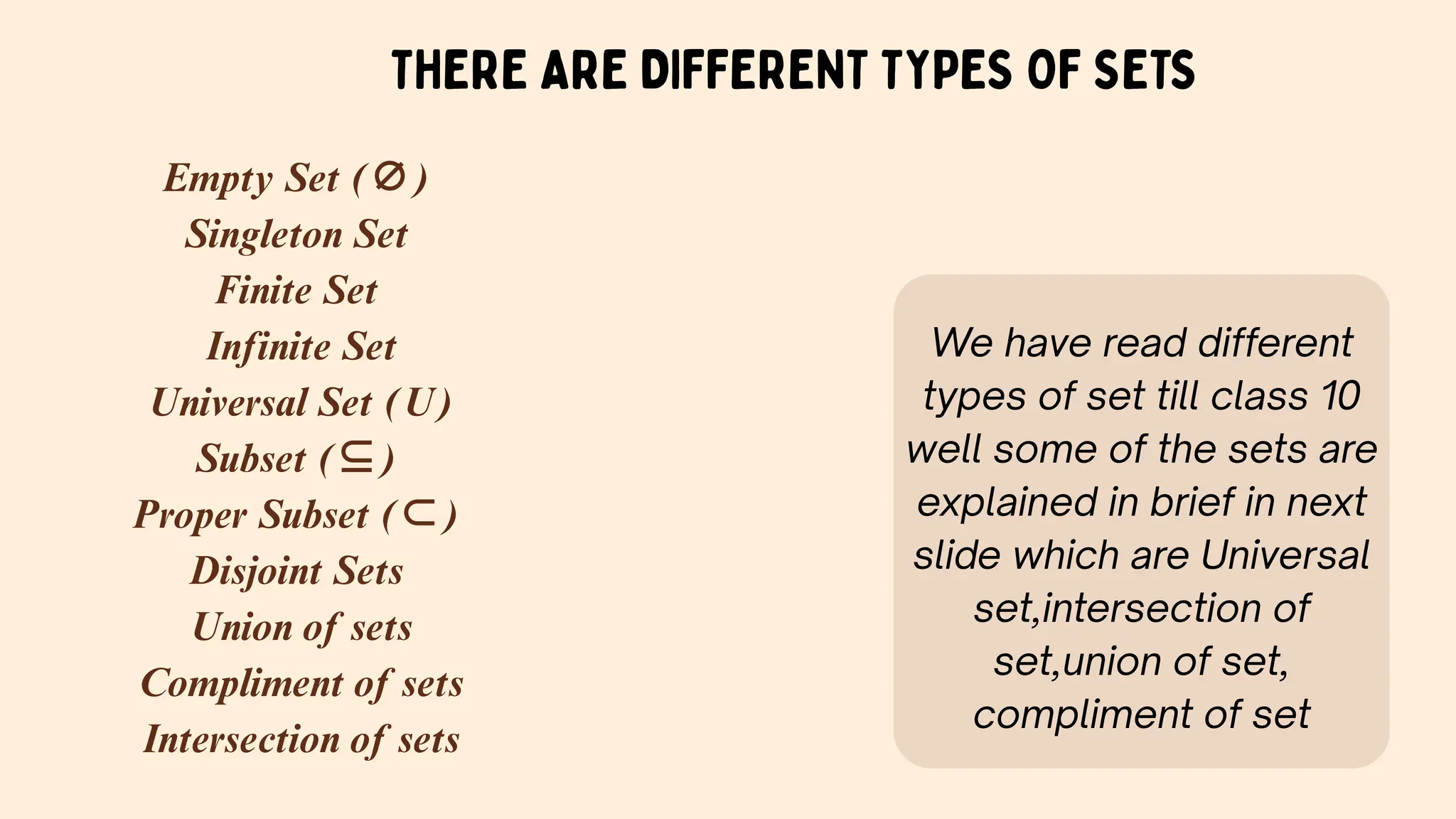THERE ARE DIFFERENT TYPES OF SETS
Empty Set (∅)
Singleton Set
Finite Set
Infinite Set
Universal Set (U)
Subset (⊆)
Proper Subset (⊂)
Disjoint Sets
Union of sets
Compliment of sets
Intersection of sets
We have read different
types of set till class 10
well some of the sets are
explained in brief in next
slide which are Universal
set,intersection of
set,union of set,
compliment of set
 