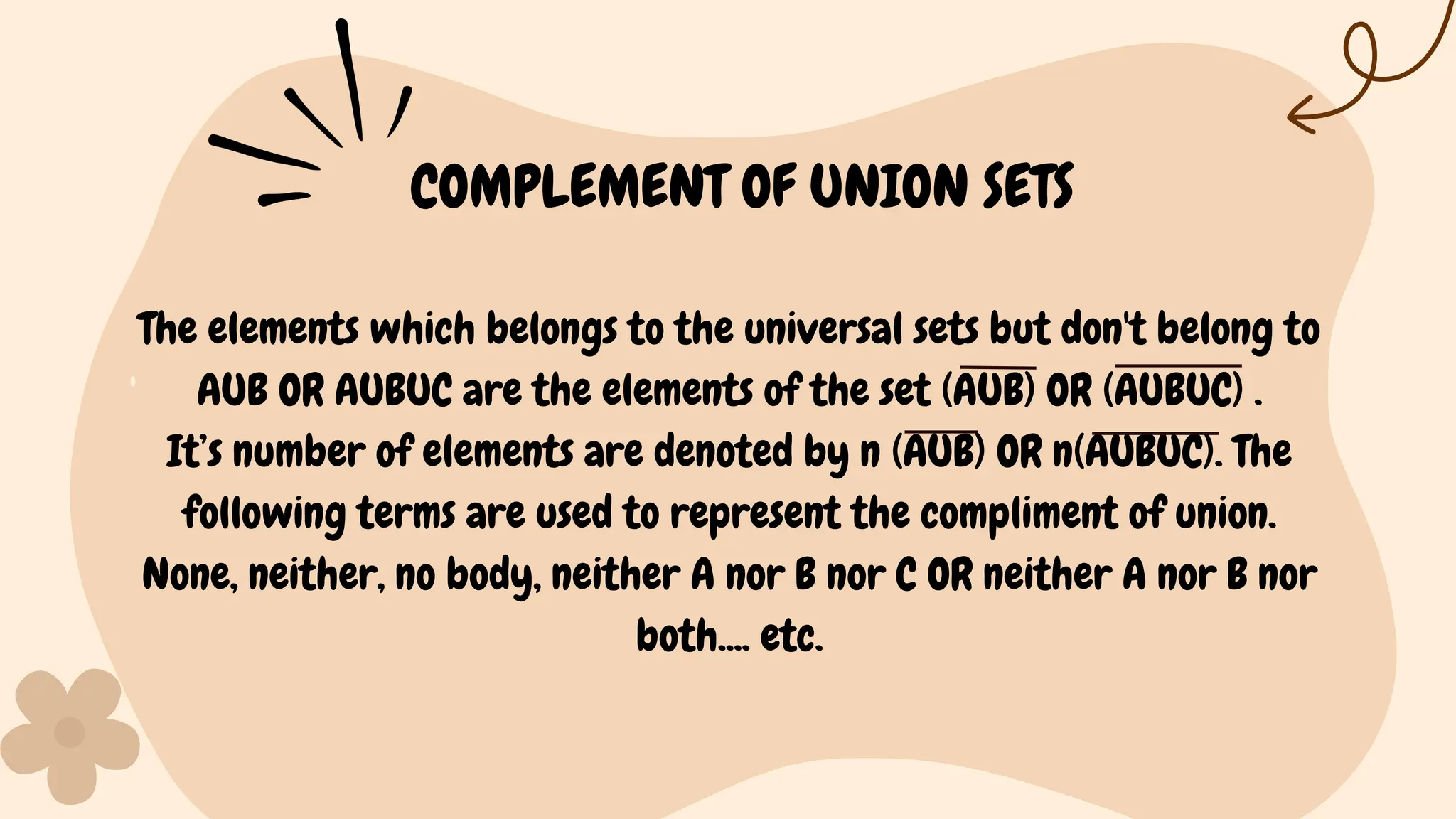 The elements which belongs to the universal sets but don't belong to
AUB OR AUBUC are the elements of the set (AUB) OR (AUBUC) .
It’s number of elements are denoted by n (AUB) OR n(AUBUC). The
following terms are used to represent the compliment of union.
None, neither, no body, neither A nor B nor C OR neither A nor B nor
both.... etc.
COMPLEMENT OF UNION SETS
 