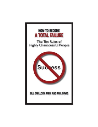 HOW TO BECOME
ATOTALFAILURE
The Ten Rules of
Highly Unsuccessful People
BILL GUILLORY, PH.D. AND PHIL DAVIS
Success
L GUILLORY, PH.D. AND PHIL DAVIS
 