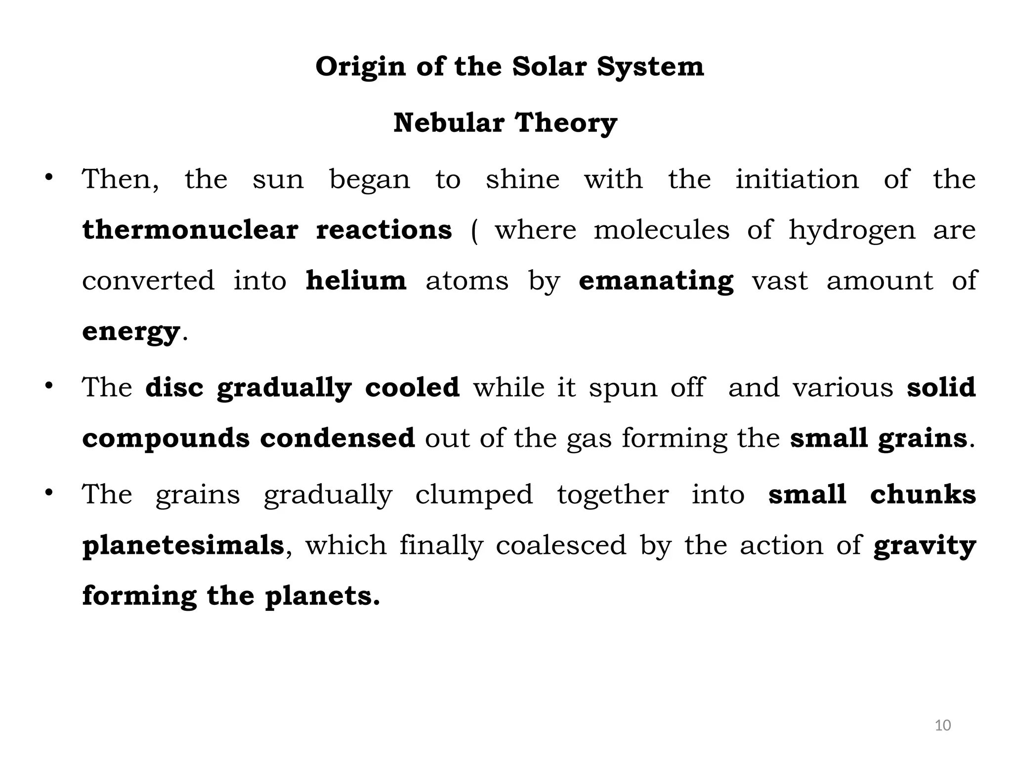 10
Origin of the Solar System
Nebular Theory
• Then, the sun began to shine with the initiation of the
thermonuclear reactions ( where molecules of hydrogen are
converted into helium atoms by emanating vast amount of
energy.
• The disc gradually cooled while it spun off and various solid
compounds condensed out of the gas forming the small grains.
• The grains gradually clumped together into small chunks
planetesimals, which finally coalesced by the action of gravity
forming the planets.
 