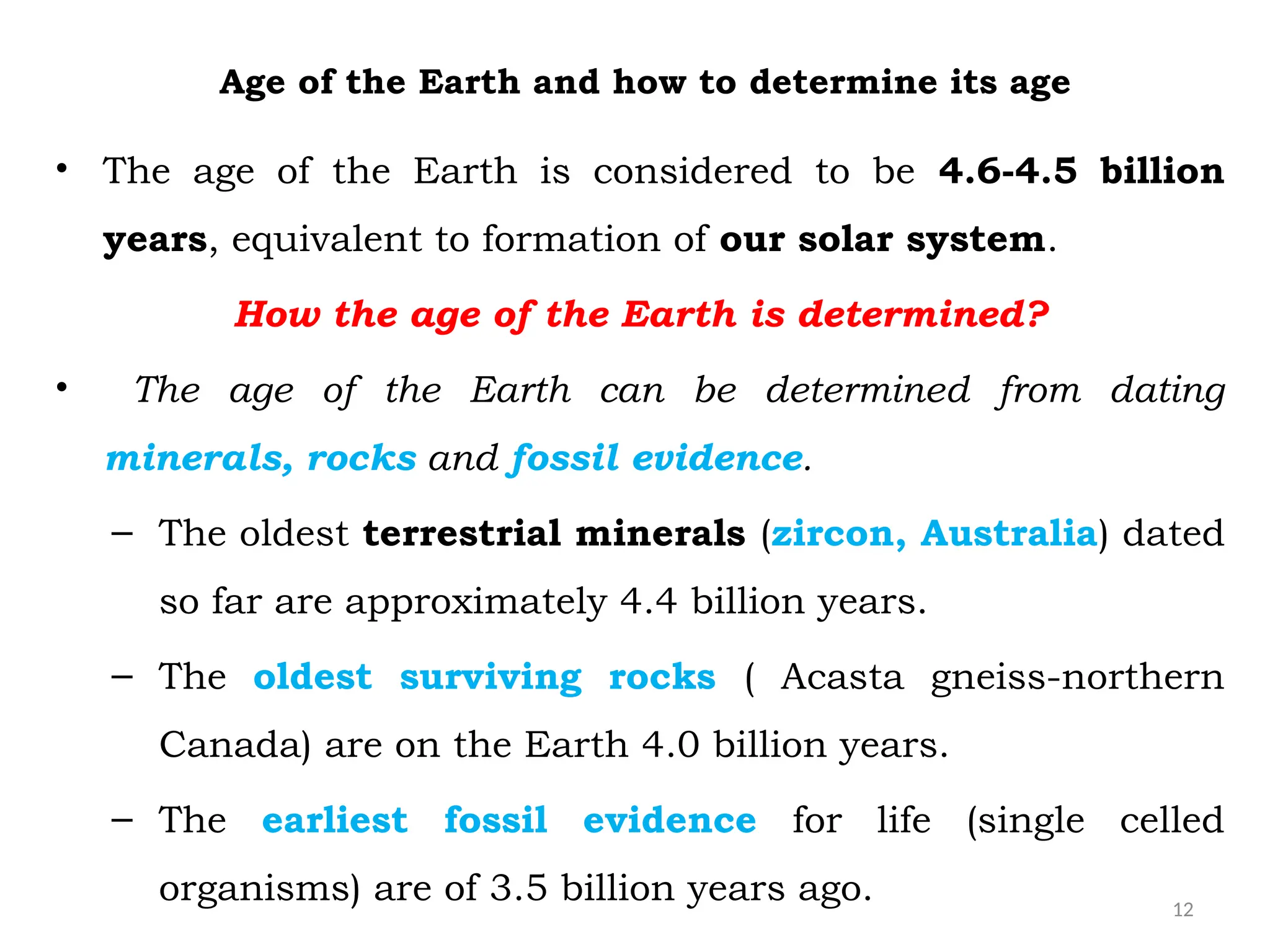 12
Age of the Earth and how to determine its age
• The age of the Earth is considered to be 4.6-4.5 billion
years, equivalent to formation of our solar system.
How the age of the Earth is determined?
• The age of the Earth can be determined from dating
minerals, rocks and fossil evidence.
– The oldest terrestrial minerals (zircon, Australia) dated
so far are approximately 4.4 billion years.
– The oldest surviving rocks ( Acasta gneiss-northern
Canada) are on the Earth 4.0 billion years.
– The earliest fossil evidence for life (single celled
organisms) are of 3.5 billion years ago.
 