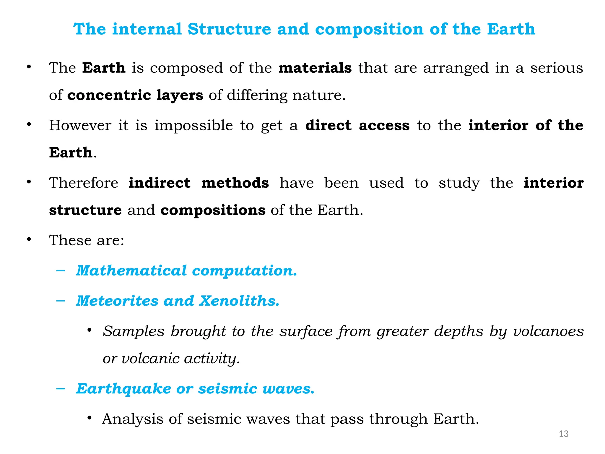 13
The internal Structure and composition of the Earth
• The Earth is composed of the materials that are arranged in a serious
of concentric layers of differing nature.
• However it is impossible to get a direct access to the interior of the
Earth.
• Therefore indirect methods have been used to study the interior
structure and compositions of the Earth.
• These are:
– Mathematical computation.
– Meteorites and Xenoliths.
• Samples brought to the surface from greater depths by volcanoes
or volcanic activity.
– Earthquake or seismic waves.
• Analysis of seismic waves that pass through Earth.
 