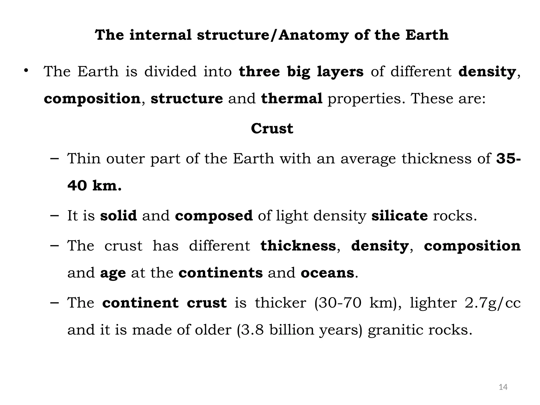 14
The internal structure/Anatomy of the Earth
• The Earth is divided into three big layers of different density,
composition, structure and thermal properties. These are:
Crust
– Thin outer part of the Earth with an average thickness of 35-
40 km.
– It is solid and composed of light density silicate rocks.
– The crust has different thickness, density, composition
and age at the continents and oceans.
– The continent crust is thicker (30-70 km), lighter 2.7g/cc
and it is made of older (3.8 billion years) granitic rocks.
 