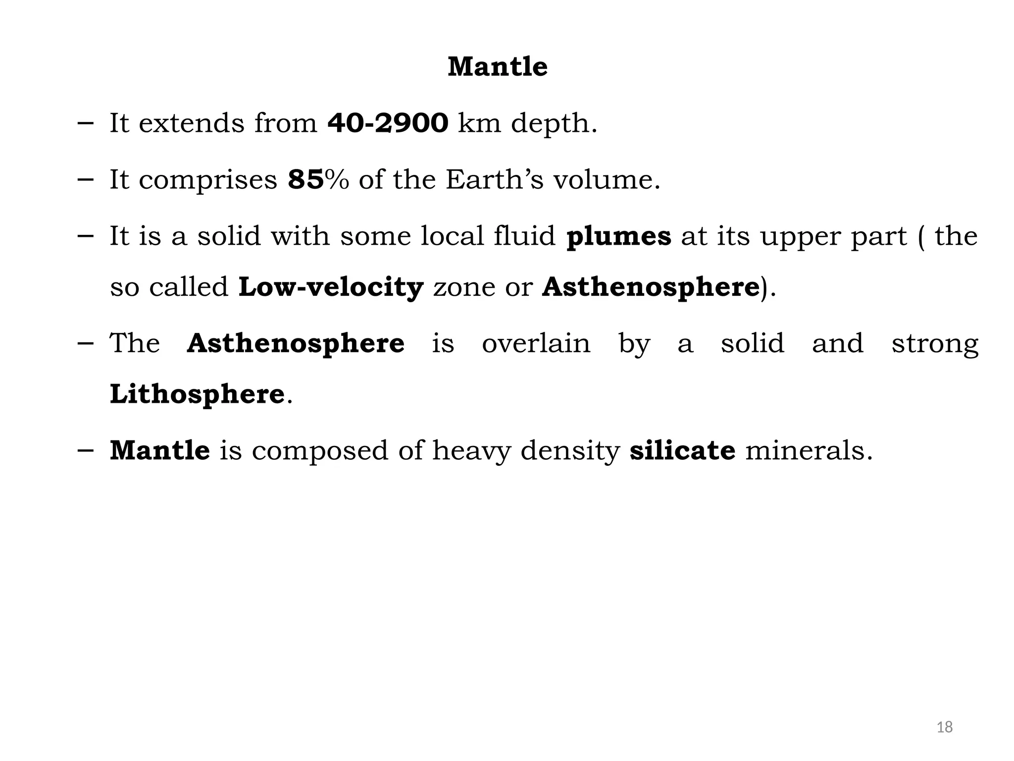 18
Mantle
– It extends from 40-2900 km depth.
– It comprises 85% of the Earth’s volume.
– It is a solid with some local fluid plumes at its upper part ( the
so called Low-velocity zone or Asthenosphere).
– The Asthenosphere is overlain by a solid and strong
Lithosphere.
– Mantle is composed of heavy density silicate minerals.
 