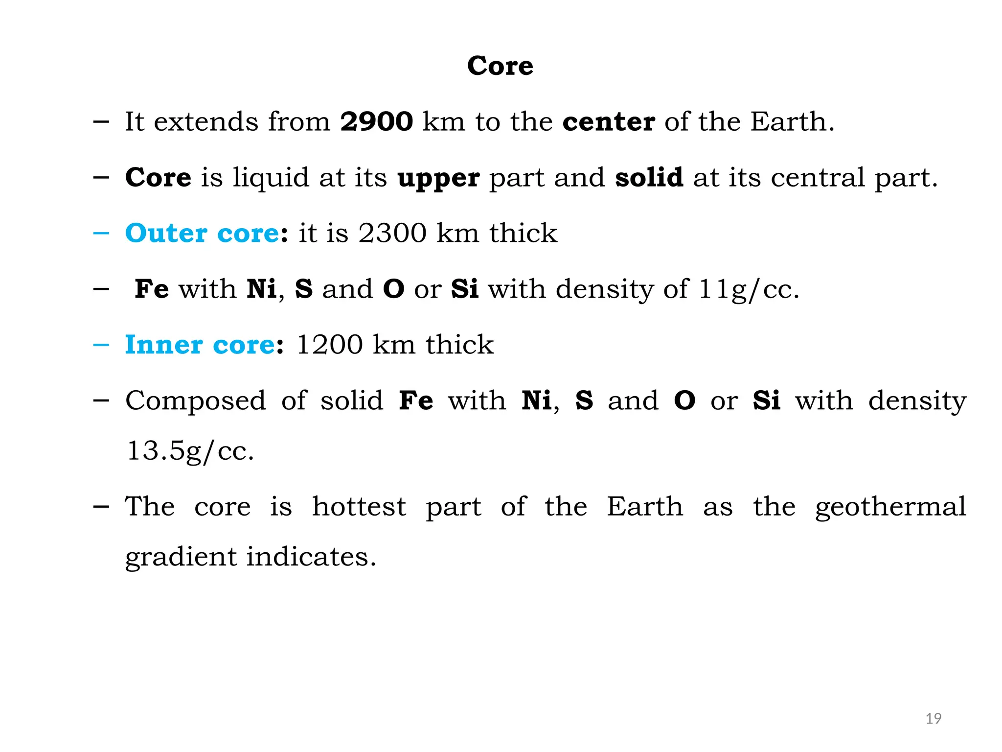 19
Core
– It extends from 2900 km to the center of the Earth.
– Core is liquid at its upper part and solid at its central part.
– Outer core: it is 2300 km thick
– Fe with Ni, S and O or Si with density of 11g/cc.
– Inner core: 1200 km thick
– Composed of solid Fe with Ni, S and O or Si with density
13.5g/cc.
– The core is hottest part of the Earth as the geothermal
gradient indicates.
 