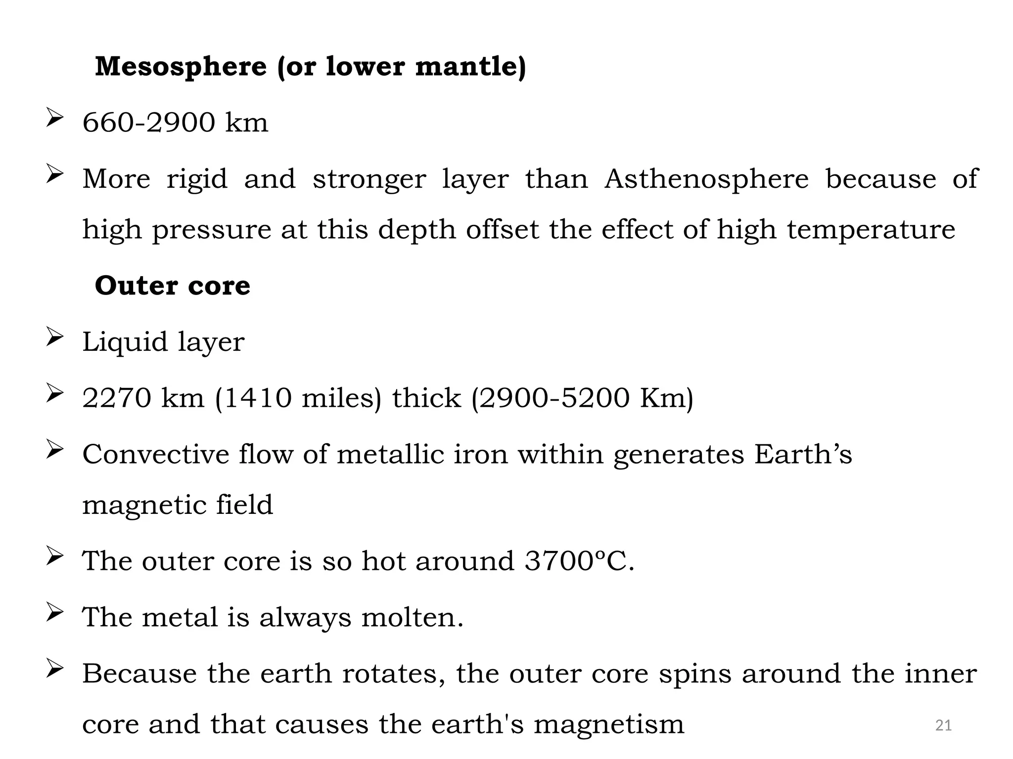 21
Mesosphere (or lower mantle)
 660-2900 km
 More rigid and stronger layer than Asthenosphere because of
high pressure at this depth offset the effect of high temperature
Outer core
 Liquid layer
 2270 km (1410 miles) thick (2900-5200 Km)
 Convective flow of metallic iron within generates Earth’s
magnetic field
 The outer core is so hot around 3700ºC.
 The metal is always molten.
 Because the earth rotates, the outer core spins around the inner
core and that causes the earth's magnetism
 