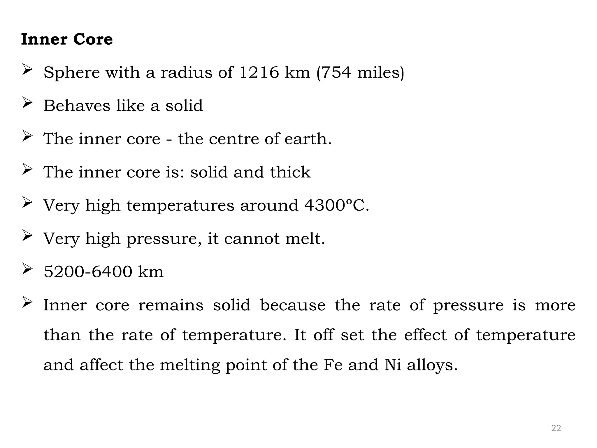 22
Inner Core
 Sphere with a radius of 1216 km (754 miles)
 Behaves like a solid
 The inner core - the centre of earth.
 The inner core is: solid and thick
 Very high temperatures around 4300ºC.
 Very high pressure, it cannot melt.
 5200-6400 km
 Inner core remains solid because the rate of pressure is more
than the rate of temperature. It off set the effect of temperature
and affect the melting point of the Fe and Ni alloys.
 