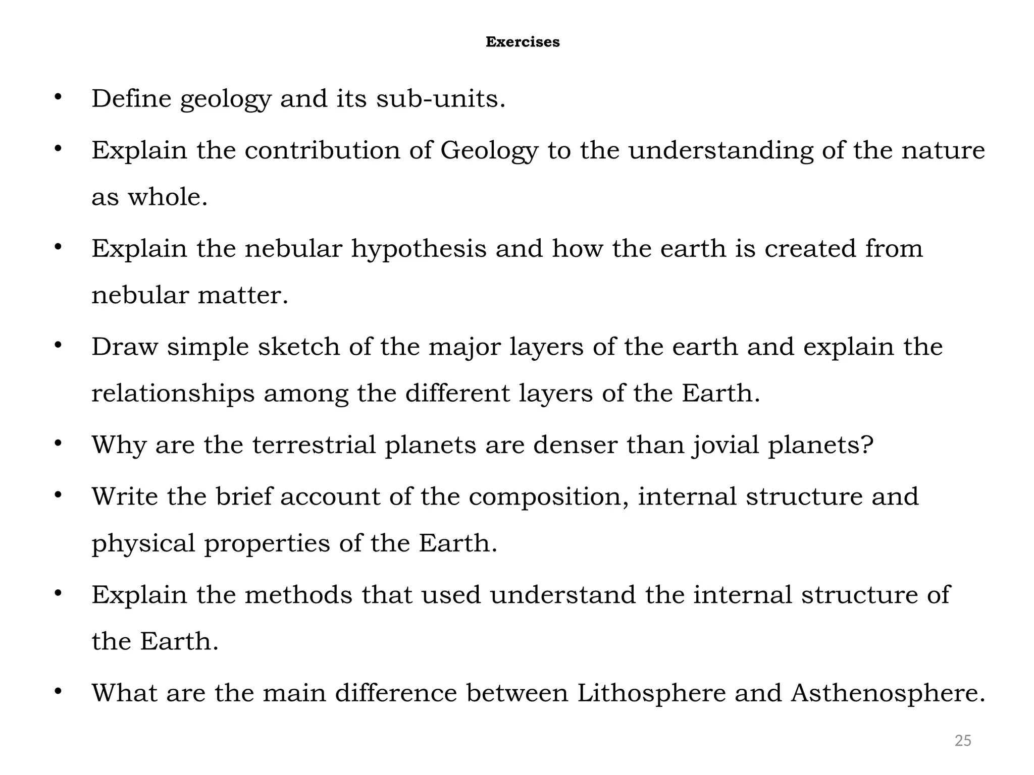 25
Exercises
• Define geology and its sub-units.
• Explain the contribution of Geology to the understanding of the nature
as whole.
• Explain the nebular hypothesis and how the earth is created from
nebular matter.
• Draw simple sketch of the major layers of the earth and explain the
relationships among the different layers of the Earth.
• Why are the terrestrial planets are denser than jovial planets?
• Write the brief account of the composition, internal structure and
physical properties of the Earth.
• Explain the methods that used understand the internal structure of
the Earth.
• What are the main difference between Lithosphere and Asthenosphere.
 