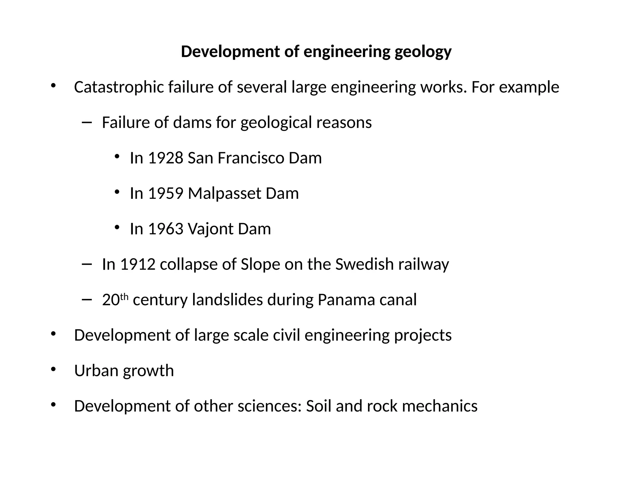 Development of engineering geology
• Catastrophic failure of several large engineering works. For example
– Failure of dams for geological reasons
• In 1928 San Francisco Dam
• In 1959 Malpasset Dam
• In 1963 Vajont Dam
– In 1912 collapse of Slope on the Swedish railway
– 20th
century landslides during Panama canal
• Development of large scale civil engineering projects
• Urban growth
• Development of other sciences: Soil and rock mechanics
 