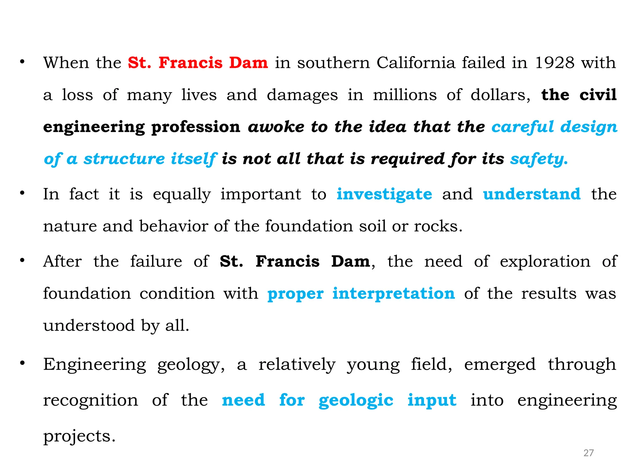 27
• When the St. Francis Dam in southern California failed in 1928 with
a loss of many lives and damages in millions of dollars, the civil
engineering profession awoke to the idea that the careful design
of a structure itself is not all that is required for its safety.
• In fact it is equally important to investigate and understand the
nature and behavior of the foundation soil or rocks.
• After the failure of St. Francis Dam, the need of exploration of
foundation condition with proper interpretation of the results was
understood by all.
• Engineering geology, a relatively young field, emerged through
recognition of the need for geologic input into engineering
projects.
 