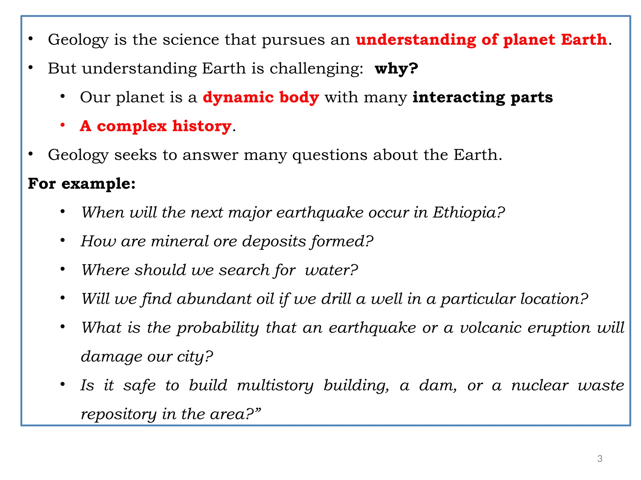 3
• Geology is the science that pursues an understanding of planet Earth.
• But understanding Earth is challenging: why?
• Our planet is a dynamic body with many interacting parts
• A complex history.
• Geology seeks to answer many questions about the Earth.
For example:
• When will the next major earthquake occur in Ethiopia?
• How are mineral ore deposits formed?
• Where should we search for water?
• Will we find abundant oil if we drill a well in a particular location?
• What is the probability that an earthquake or a volcanic eruption will
damage our city?
• Is it safe to build multistory building, a dam, or a nuclear waste
repository in the area?”
 