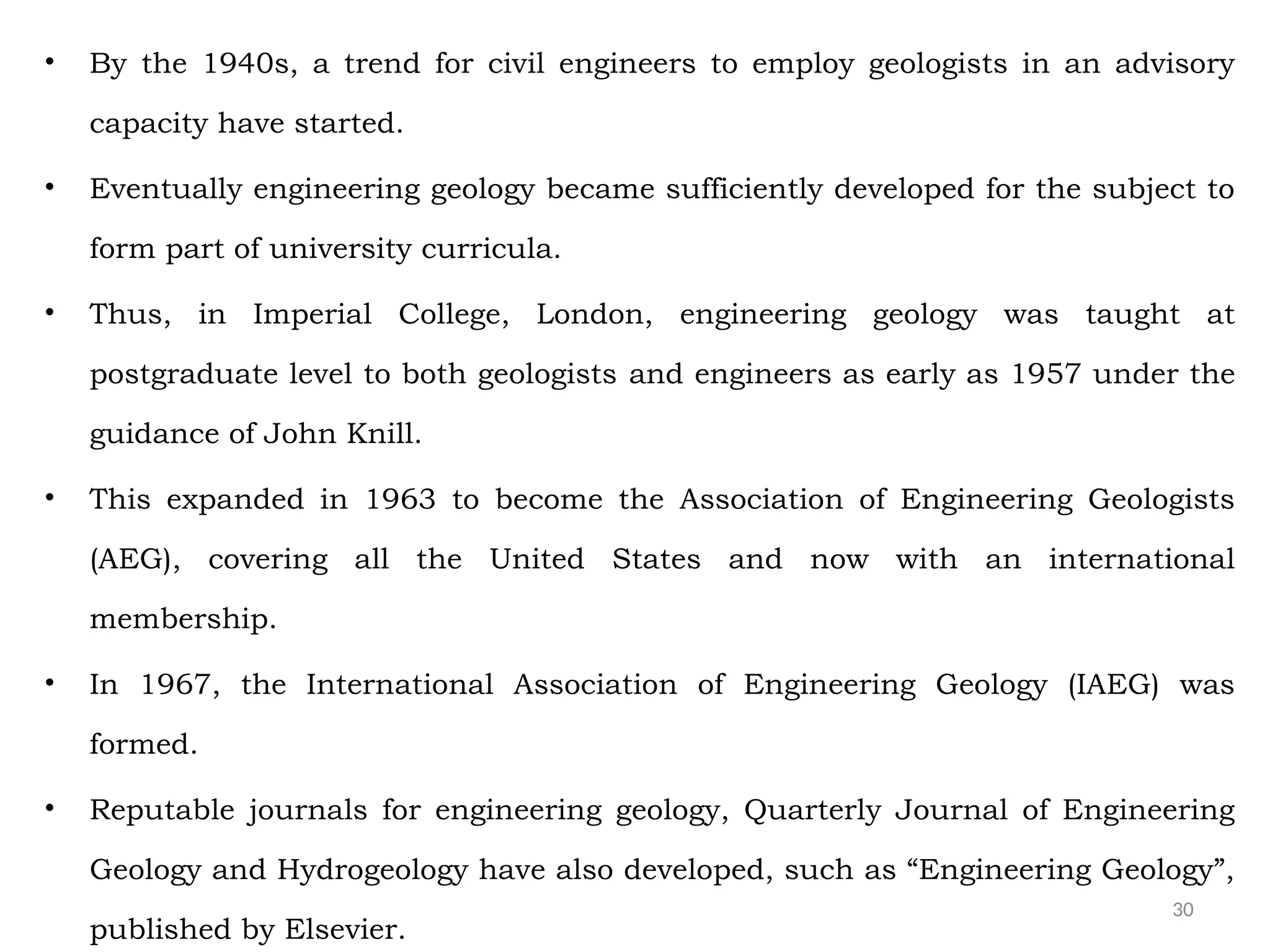 30
• By the 1940s, a trend for civil engineers to employ geologists in an advisory
capacity have started.
• Eventually engineering geology became sufficiently developed for the subject to
form part of university curricula.
• Thus, in Imperial College, London, engineering geology was taught at
postgraduate level to both geologists and engineers as early as 1957 under the
guidance of John Knill.
• This expanded in 1963 to become the Association of Engineering Geologists
(AEG), covering all the United States and now with an international
membership.
• In 1967, the International Association of Engineering Geology (IAEG) was
formed.
• Reputable journals for engineering geology, Quarterly Journal of Engineering
Geology and Hydrogeology have also developed, such as “Engineering Geology”,
published by Elsevier.
 