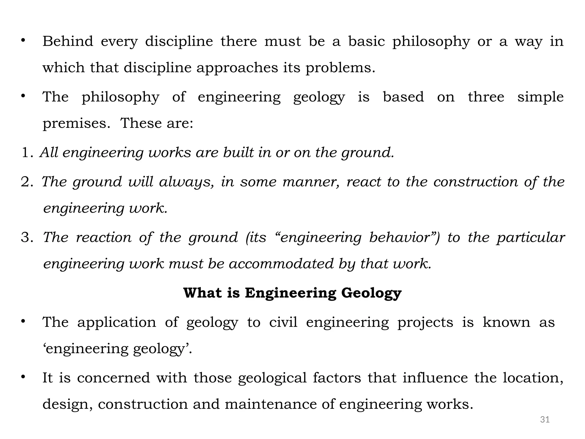 31
• Behind every discipline there must be a basic philosophy or a way in
which that discipline approaches its problems.
• The philosophy of engineering geology is based on three simple
premises. These are:
1. All engineering works are built in or on the ground.
2. The ground will always, in some manner, react to the construction of the
engineering work.
3. The reaction of the ground (its “engineering behavior”) to the particular
engineering work must be accommodated by that work.
What is Engineering Geology
• The application of geology to civil engineering projects is known as
‘engineering geology’.
• It is concerned with those geological factors that influence the location,
design, construction and maintenance of engineering works.
 