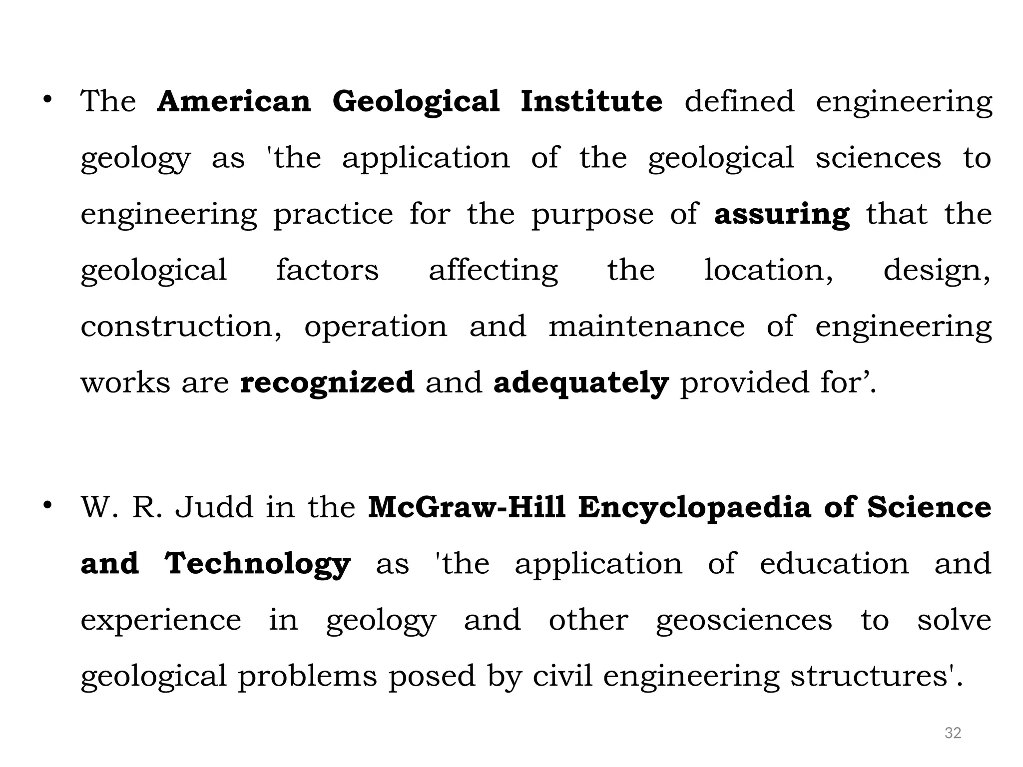 32
• The American Geological Institute defined engineering
geology as 'the application of the geological sciences to
engineering practice for the purpose of assuring that the
geological factors affecting the location, design,
construction, operation and maintenance of engineering
works are recognized and adequately provided for’.
• W. R. Judd in the McGraw-Hill Encyclopaedia of Science
and Technology as 'the application of education and
experience in geology and other geosciences to solve
geological problems posed by civil engineering structures'.
 