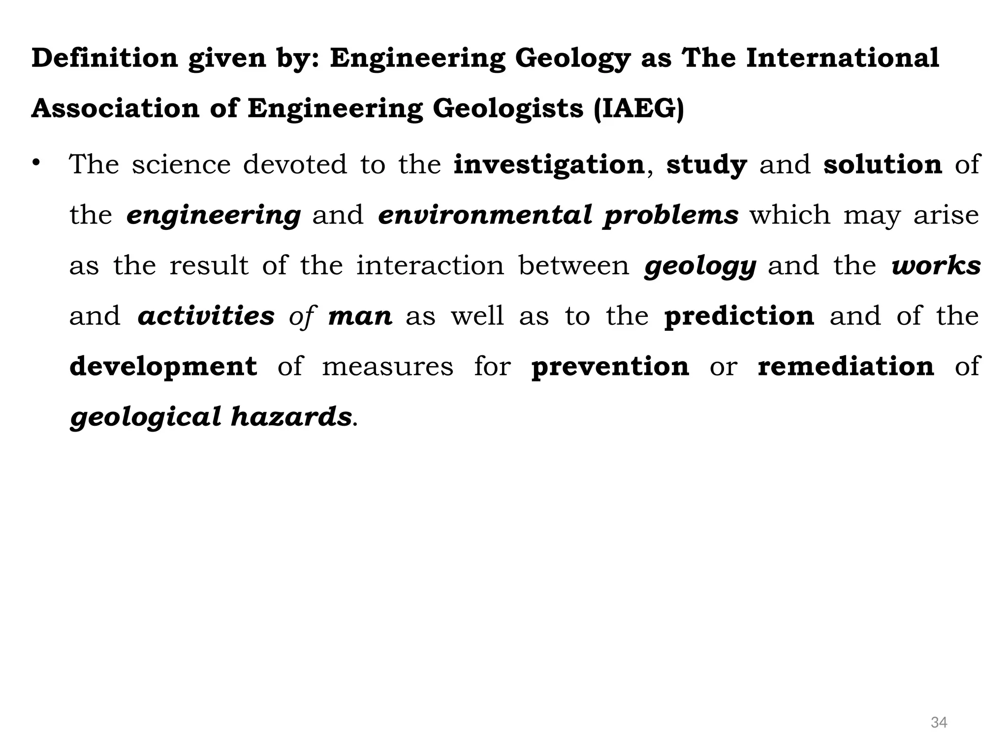 34
Definition given by: Engineering Geology as The International
Association of Engineering Geologists (IAEG)
• The science devoted to the investigation, study and solution of
the engineering and environmental problems which may arise
as the result of the interaction between geology and the works
and activities of man as well as to the prediction and of the
development of measures for prevention or remediation of
geological hazards.
 