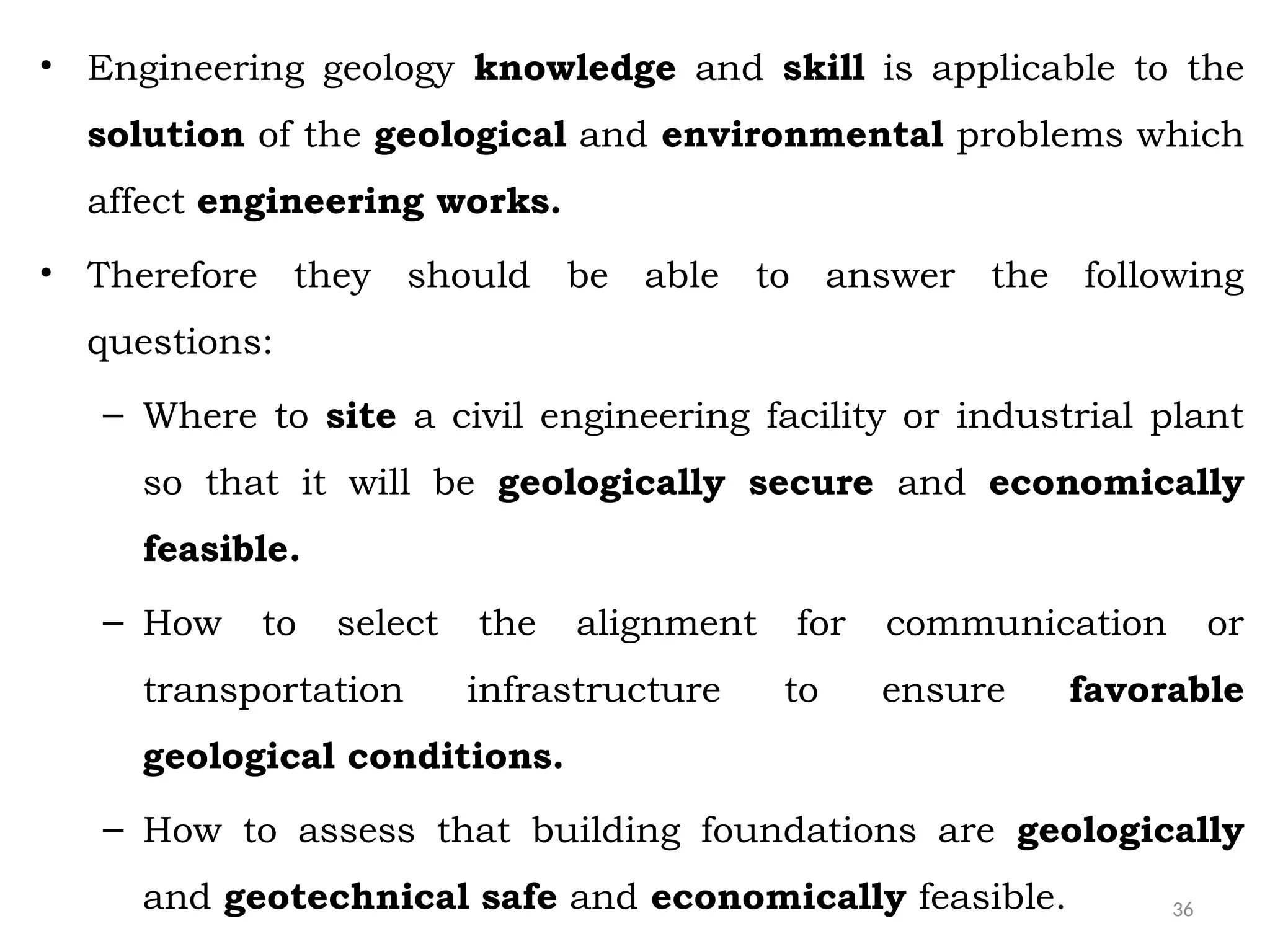 36
• Engineering geology knowledge and skill is applicable to the
solution of the geological and environmental problems which
affect engineering works.
• Therefore they should be able to answer the following
questions:
– Where to site a civil engineering facility or industrial plant
so that it will be geologically secure and economically
feasible.
– How to select the alignment for communication or
transportation infrastructure to ensure favorable
geological conditions.
– How to assess that building foundations are geologically
and geotechnical safe and economically feasible.
 