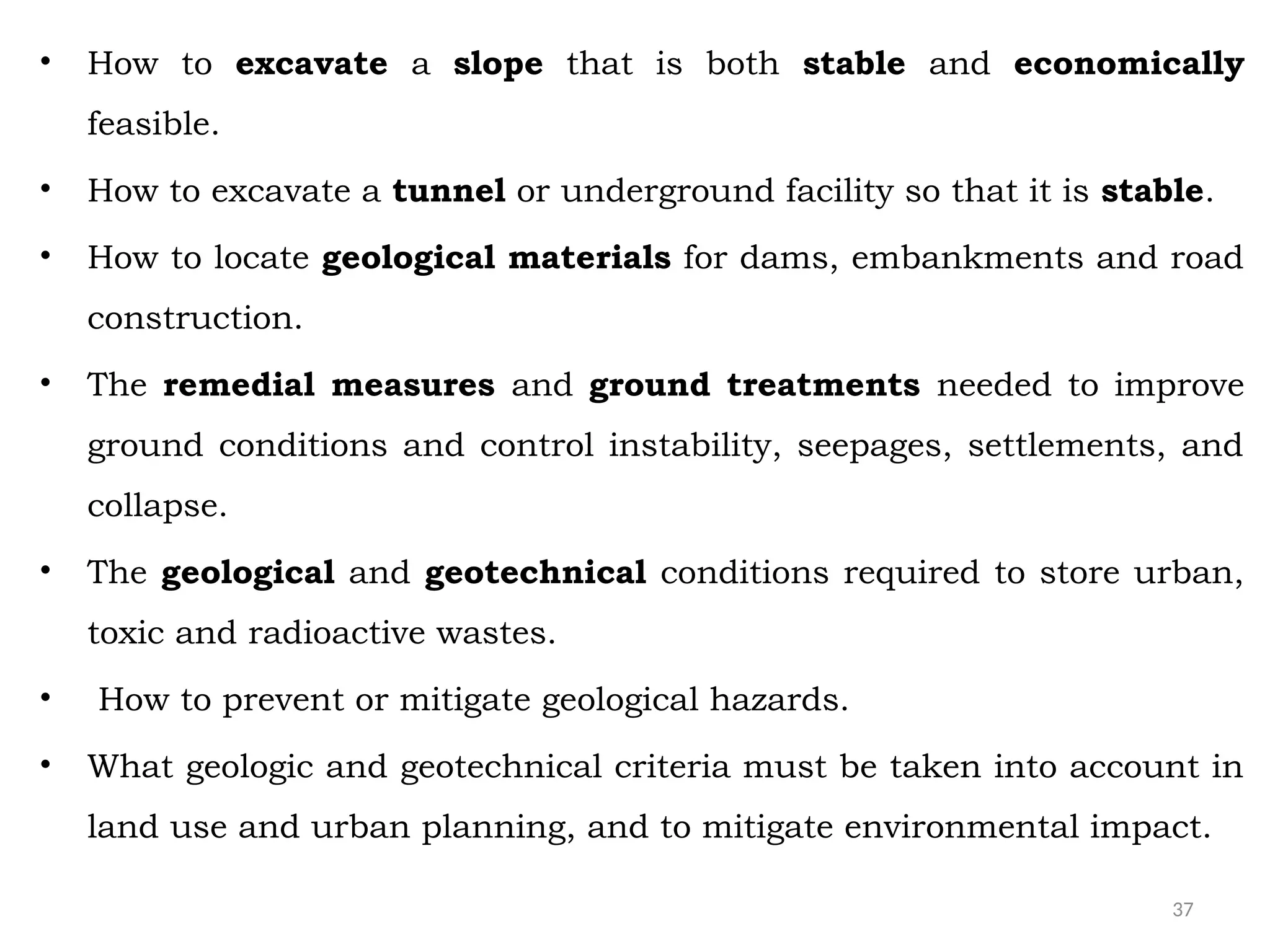 37
• How to excavate a slope that is both stable and economically
feasible.
• How to excavate a tunnel or underground facility so that it is stable.
• How to locate geological materials for dams, embankments and road
construction.
• The remedial measures and ground treatments needed to improve
ground conditions and control instability, seepages, settlements, and
collapse.
• The geological and geotechnical conditions required to store urban,
toxic and radioactive wastes.
• How to prevent or mitigate geological hazards.
• What geologic and geotechnical criteria must be taken into account in
land use and urban planning, and to mitigate environmental impact.
 