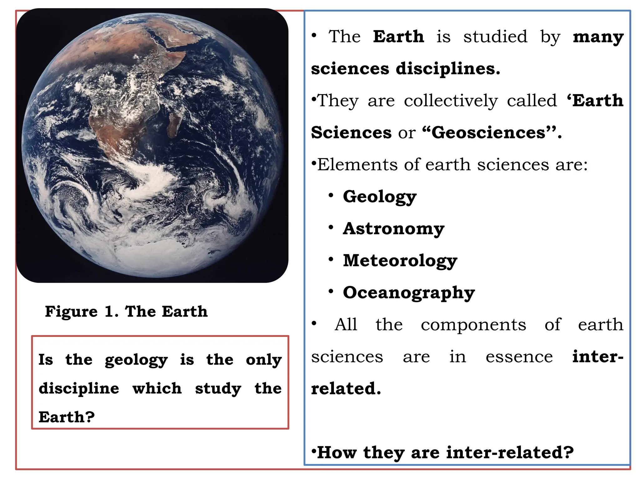 4
• The Earth is studied by many
sciences disciplines.
•They are collectively called ‘Earth
Sciences or “Geosciences’’.
•Elements of earth sciences are:
• Geology
• Astronomy
• Meteorology
• Oceanography
• All the components of earth
sciences are in essence inter-
related.
•How they are inter-related?
Is the geology is the only
discipline which study the
Earth?
Figure 1. The Earth
 