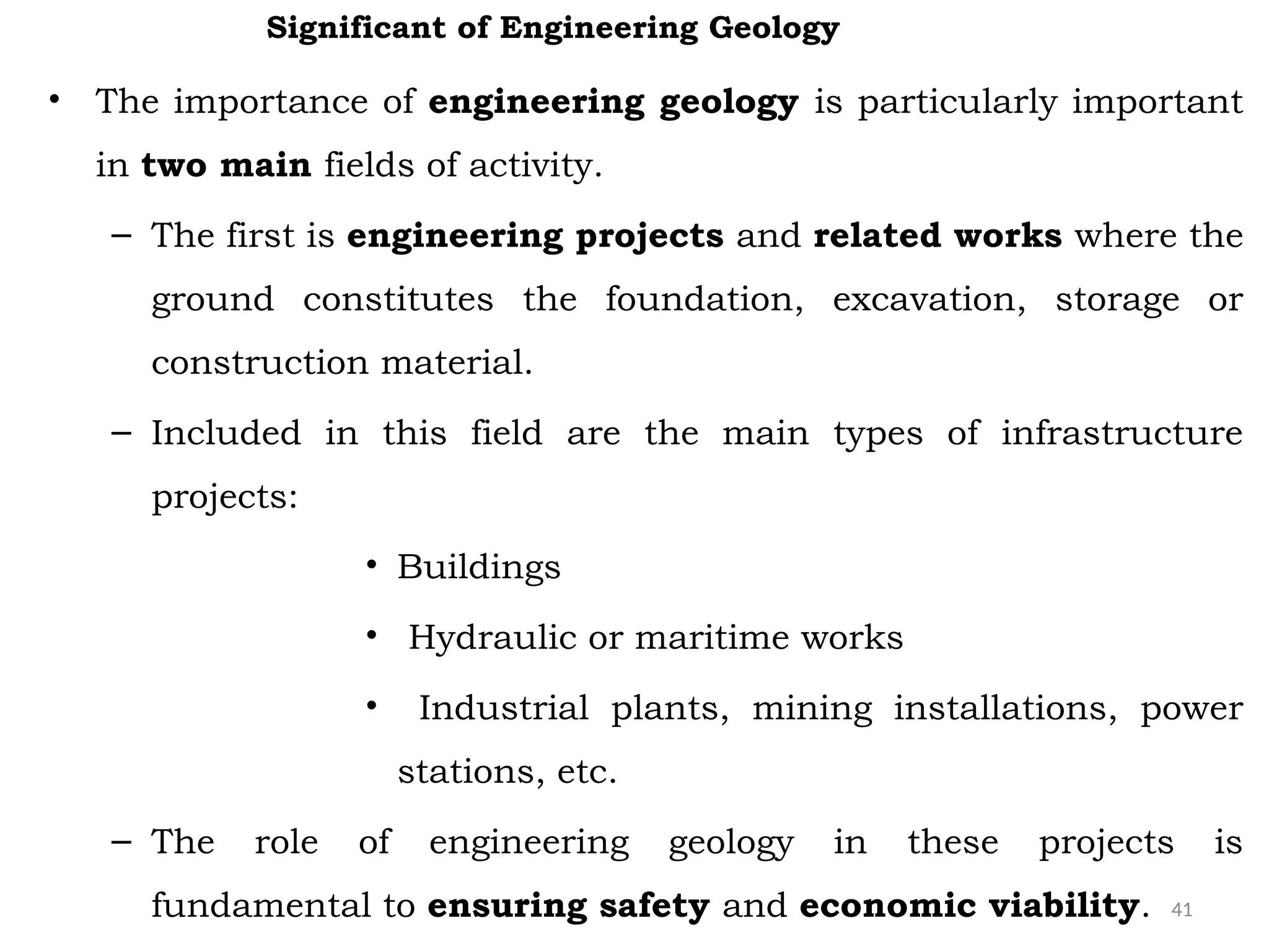 41
• The importance of engineering geology is particularly important
in two main fields of activity.
– The first is engineering projects and related works where the
ground constitutes the foundation, excavation, storage or
construction material.
– Included in this field are the main types of infrastructure
projects:
• Buildings
• Hydraulic or maritime works
• Industrial plants, mining installations, power
stations, etc.
– The role of engineering geology in these projects is
fundamental to ensuring safety and economic viability.
Significant of Engineering Geology
 
