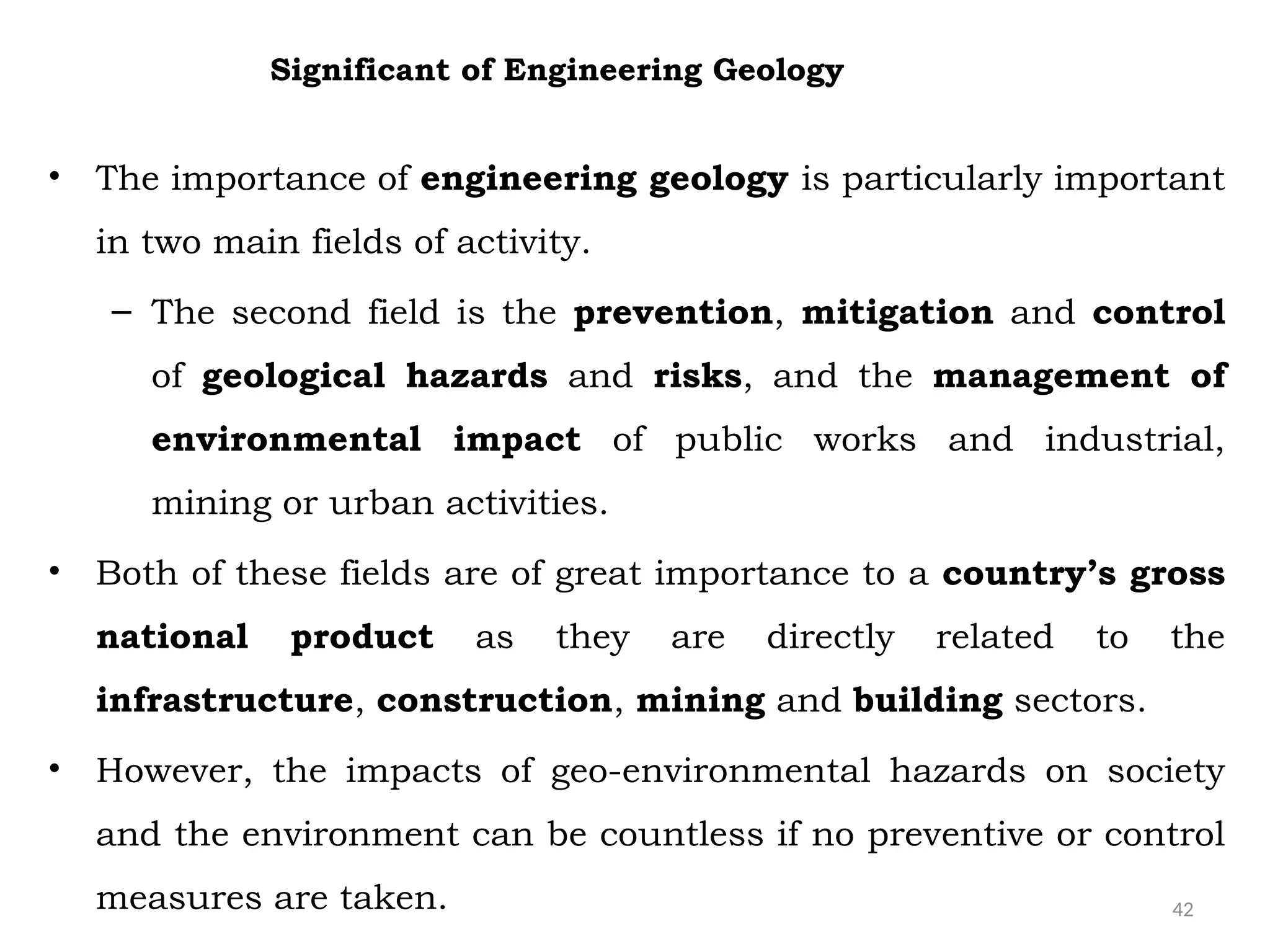 42
• The importance of engineering geology is particularly important
in two main fields of activity.
– The second field is the prevention, mitigation and control
of geological hazards and risks, and the management of
environmental impact of public works and industrial,
mining or urban activities.
• Both of these fields are of great importance to a country’s gross
national product as they are directly related to the
infrastructure, construction, mining and building sectors.
• However, the impacts of geo-environmental hazards on society
and the environment can be countless if no preventive or control
measures are taken.
Significant of Engineering Geology
 